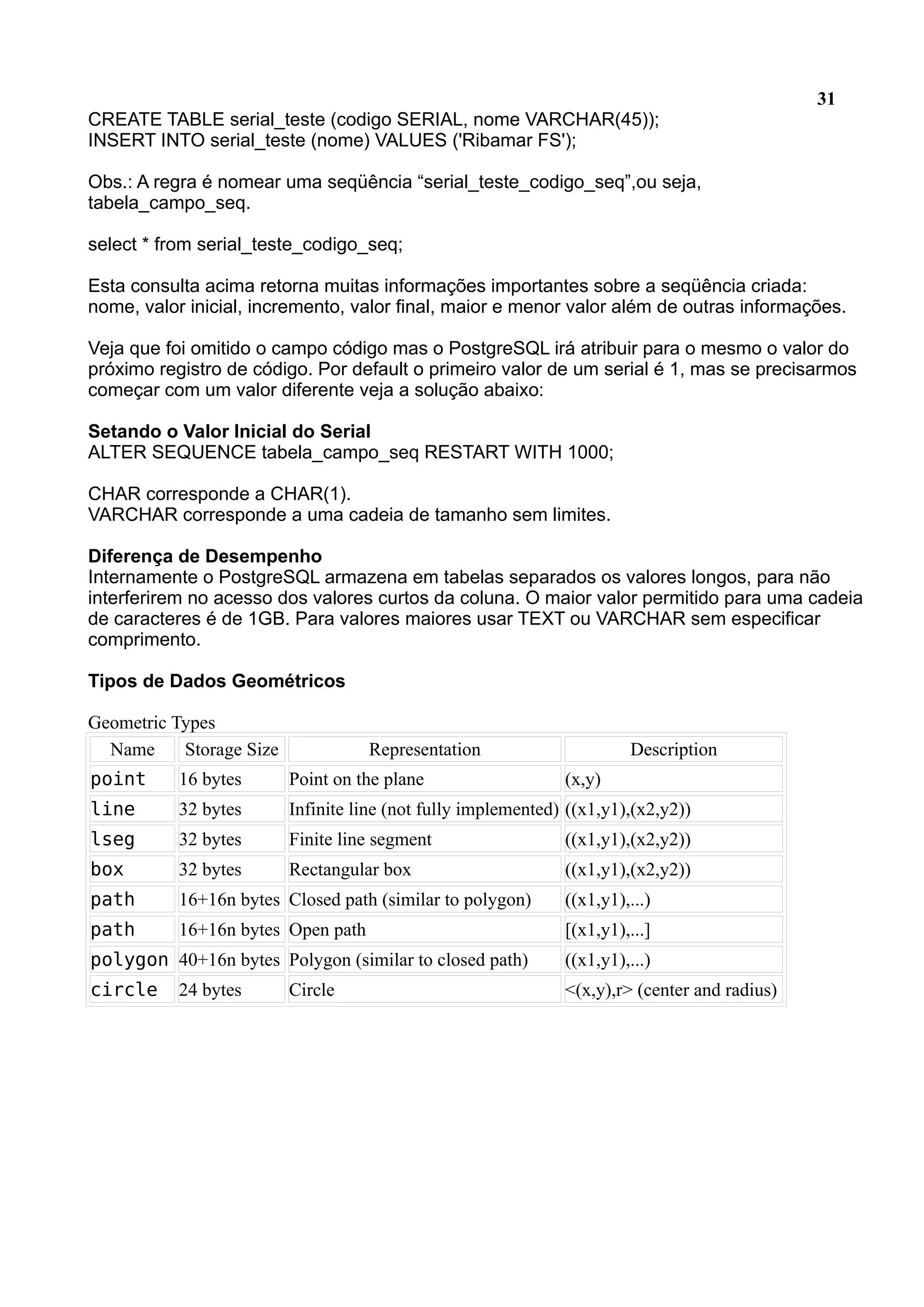 31 CREATE TABLE serial_teste (codigo SERIAL, nome VARCHAR(45)); INSERT INTO serial_teste (nome) VALUES ('Ribamar FS'); Obs.: A regra é nomear uma seqüência “serial_teste_codigo_seq”,ou seja, tabela_campo_seq. select * from serial_teste_codigo_seq; Esta consulta acima retorna muitas informações importantes sobre a seqüência criada: nome, valor inicial, incremento, valor final, maior e menor valor além de outras informações. Veja que foi omitido o campo código mas o PostgreSQL irá atribuir para o mesmo o valor do próximo registro de código. Por default o primeiro valor de um serial é 1, mas se precisarmos começar com um valor diferente veja a solução abaixo: Setando o Valor Inicial do Serial ALTER SEQUENCE tabela_campo_seq RESTART WITH 1000; CHAR corresponde a CHAR(1). VARCHAR corresponde a uma cadeia de tamanho sem limites. Diferença de Desempenho Internamente o PostgreSQL armazena em tabelas separados os valores longos, para não interferirem no acesso dos valores curtos da coluna. O maior valor permitido para uma cadeia de caracteres é de 1GB. Para valores maiores usar TEXT ou VARCHAR sem especificar comprimento. Tipos de Dados Geométricos Geometric Types Name Storage Size Representation Description point 16 bytes Point on the plane (x,y) line 32 bytes Infinite line (not fully implemented) ((x1,y1),(x2,y2)) lseg 32 bytes Finite line segment ((x1,y1),(x2,y2)) box 32 bytes Rectangular box ((x1,y1),(x2,y2)) path 16+16n bytes Closed path (similar to polygon) ((x1,y1),...) path 16+16n bytes Open path [(x1,y1),...] polygon 40+16n bytes Polygon (similar to closed path) ((x1,y1),...) circle 24 bytes Circle <(x,y),r> (center and radius) 