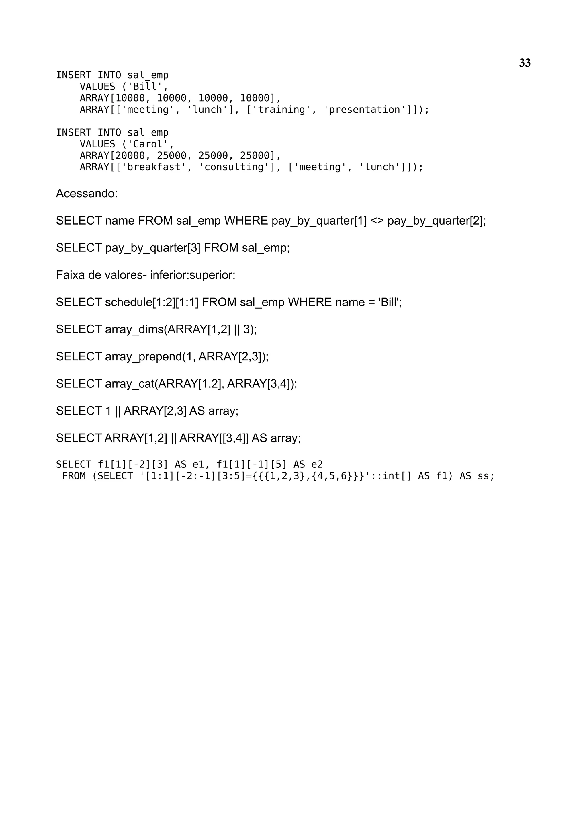 33 INSERT INTO sal_emp VALUES ('Bill', ARRAY[10000, 10000, 10000, 10000], ARRAY[['meeting', 'lunch'], ['training', 'presentation']]); INSERT INTO sal_emp VALUES ('Carol', ARRAY[20000, 25000, 25000, 25000], ARRAY[['breakfast', 'consulting'], ['meeting', 'lunch']]); Acessando: SELECT name FROM sal_emp WHERE pay_by_quarter[1] <> pay_by_quarter[2]; SELECT pay_by_quarter[3] FROM sal_emp; Faixa de valores- inferior:superior: SELECT schedule[1:2][1:1] FROM sal_emp WHERE name = 'Bill'; SELECT array_dims(ARRAY[1,2] || 3); SELECT array_prepend(1, ARRAY[2,3]); SELECT array_cat(ARRAY[1,2], ARRAY[3,4]); SELECT 1 || ARRAY[2,3] AS array; SELECT ARRAY[1,2] || ARRAY[[3,4]] AS array; SELECT f1[1][-2][3] AS e1, f1[1][-1][5] AS e2 FROM (SELECT '[1:1][-2:-1][3:5]={{{1,2,3},{4,5,6}}}'::int[] AS f1) AS ss; 