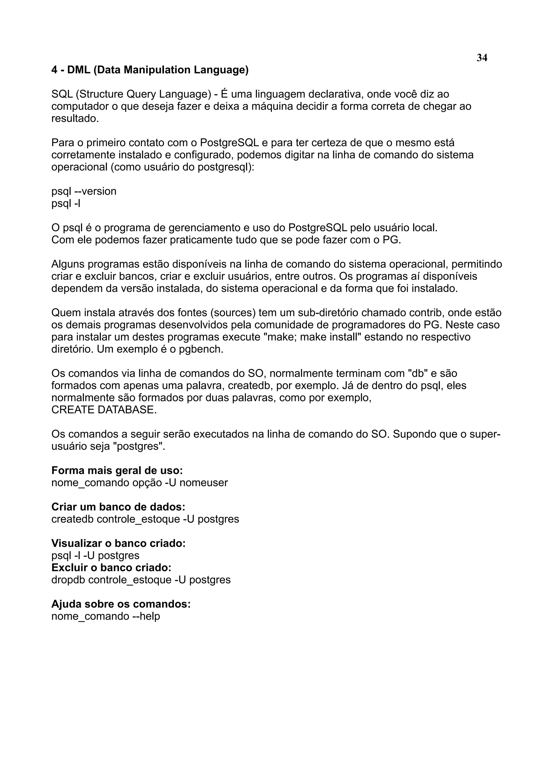 34 4 - DML (Data Manipulation Language) SQL (Structure Query Language) - É uma linguagem declarativa, onde você diz ao computador o que deseja fazer e deixa a máquina decidir a forma correta de chegar ao resultado. Para o primeiro contato com o PostgreSQL e para ter certeza de que o mesmo está corretamente instalado e configurado, podemos digitar na linha de comando do sistema operacional (como usuário do postgresql): psql --version psql -l O psql é o programa de gerenciamento e uso do PostgreSQL pelo usuário local. Com ele podemos fazer praticamente tudo que se pode fazer com o PG. Alguns programas estão disponíveis na linha de comando do sistema operacional, permitindo criar e excluir bancos, criar e excluir usuários, entre outros. Os programas aí disponíveis dependem da versão instalada, do sistema operacional e da forma que foi instalado. Quem instala através dos fontes (sources) tem um sub-diretório chamado contrib, onde estão os demais programas desenvolvidos pela comunidade de programadores do PG. Neste caso para instalar um destes programas execute "make; make install" estando no respectivo diretório. Um exemplo é o pgbench. Os comandos via linha de comandos do SO, normalmente terminam com "db" e são formados com apenas uma palavra, createdb, por exemplo. Já de dentro do psql, eles normalmente são formados por duas palavras, como por exemplo, CREATE DATABASE. Os comandos a seguir serão executados na linha de comando do SO. Supondo que o super- usuário seja "postgres". Forma mais geral de uso: nome_comando opção -U nomeuser Criar um banco de dados: createdb controle_estoque -U postgres Visualizar o banco criado: psql -l -U postgres Excluir o banco criado: dropdb controle_estoque -U postgres Ajuda sobre os comandos: nome_comando --help 