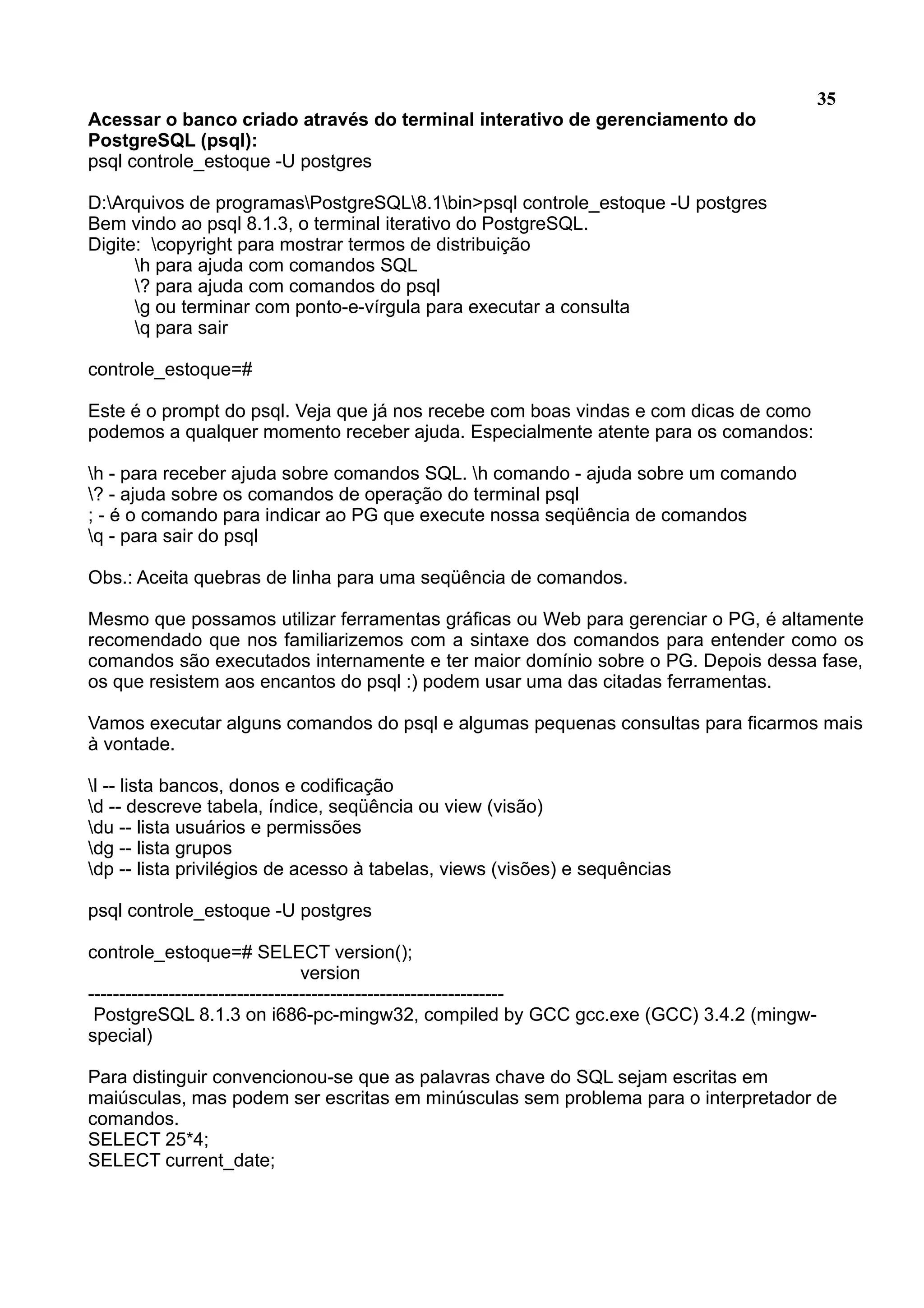 35 Acessar o banco criado através do terminal interativo de gerenciamento do PostgreSQL (psql): psql controle_estoque -U postgres D:Arquivos de programasPostgreSQL8.1bin>psql controle_estoque -U postgres Bem vindo ao psql 8.1.3, o terminal iterativo do PostgreSQL. Digite: copyright para mostrar termos de distribuição h para ajuda com comandos SQL ? para ajuda com comandos do psql g ou terminar com ponto-e-vírgula para executar a consulta q para sair controle_estoque=# Este é o prompt do psql. Veja que já nos recebe com boas vindas e com dicas de como podemos a qualquer momento receber ajuda. Especialmente atente para os comandos: h - para receber ajuda sobre comandos SQL. h comando - ajuda sobre um comando ? - ajuda sobre os comandos de operação do terminal psql ; - é o comando para indicar ao PG que execute nossa seqüência de comandos q - para sair do psql Obs.: Aceita quebras de linha para uma seqüência de comandos. Mesmo que possamos utilizar ferramentas gráficas ou Web para gerenciar o PG, é altamente recomendado que nos familiarizemos com a sintaxe dos comandos para entender como os comandos são executados internamente e ter maior domínio sobre o PG. Depois dessa fase, os que resistem aos encantos do psql :) podem usar uma das citadas ferramentas. Vamos executar alguns comandos do psql e algumas pequenas consultas para ficarmos mais à vontade. l -- lista bancos, donos e codificação d -- descreve tabela, índice, seqüência ou view (visão) du -- lista usuários e permissões dg -- lista grupos dp -- lista privilégios de acesso à tabelas, views (visões) e sequências psql controle_estoque -U postgres controle_estoque=# SELECT version(); version ------------------------------------------------------------------- PostgreSQL 8.1.3 on i686-pc-mingw32, compiled by GCC gcc.exe (GCC) 3.4.2 (mingw- special) Para distinguir convencionou-se que as palavras chave do SQL sejam escritas em maiúsculas, mas podem ser escritas em minúsculas sem problema para o interpretador de comandos. SELECT 25*4; SELECT current_date; 