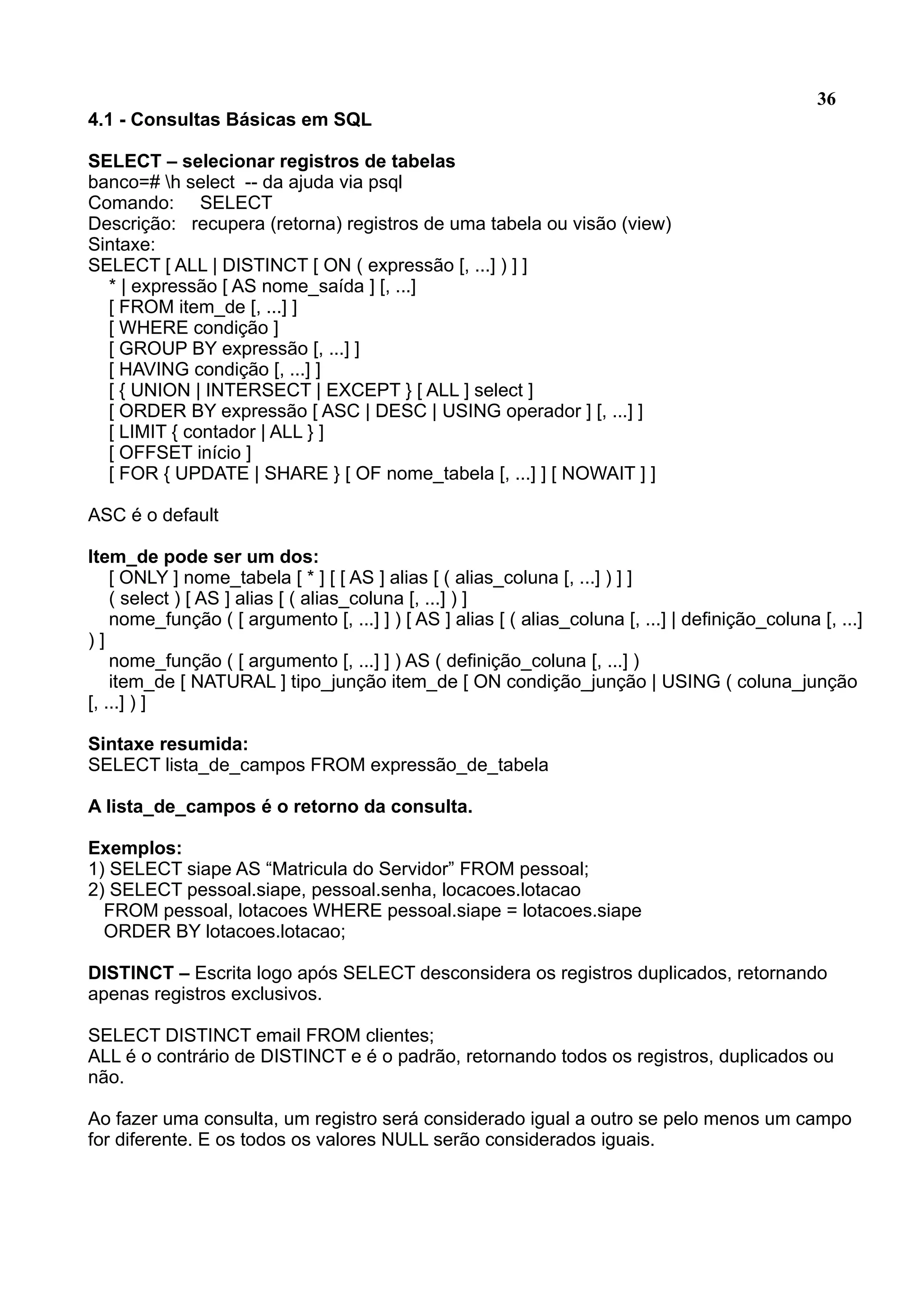 36 4.1 - Consultas Básicas em SQL SELECT – selecionar registros de tabelas banco=# h select -- da ajuda via psql Comando: SELECT Descrição: recupera (retorna) registros de uma tabela ou visão (view) Sintaxe: SELECT [ ALL | DISTINCT [ ON ( expressão [, ...] ) ] ] * | expressão [ AS nome_saída ] [, ...] [ FROM item_de [, ...] ] [ WHERE condição ] [ GROUP BY expressão [, ...] ] [ HAVING condição [, ...] ] [ { UNION | INTERSECT | EXCEPT } [ ALL ] select ] [ ORDER BY expressão [ ASC | DESC | USING operador ] [, ...] ] [ LIMIT { contador | ALL } ] [ OFFSET início ] [ FOR { UPDATE | SHARE } [ OF nome_tabela [, ...] ] [ NOWAIT ] ] ASC é o default Item_de pode ser um dos: [ ONLY ] nome_tabela [ * ] [ [ AS ] alias [ ( alias_coluna [, ...] ) ] ] ( select ) [ AS ] alias [ ( alias_coluna [, ...] ) ] nome_função ( [ argumento [, ...] ] ) [ AS ] alias [ ( alias_coluna [, ...] | definição_coluna [, ...] ) ] nome_função ( [ argumento [, ...] ] ) AS ( definição_coluna [, ...] ) item_de [ NATURAL ] tipo_junção item_de [ ON condição_junção | USING ( coluna_junção [, ...] ) ] Sintaxe resumida: SELECT lista_de_campos FROM expressão_de_tabela A lista_de_campos é o retorno da consulta. Exemplos: 1) SELECT siape AS “Matricula do Servidor” FROM pessoal; 2) SELECT pessoal.siape, pessoal.senha, locacoes.lotacao FROM pessoal, lotacoes WHERE pessoal.siape = lotacoes.siape ORDER BY lotacoes.lotacao; DISTINCT – Escrita logo após SELECT desconsidera os registros duplicados, retornando apenas registros exclusivos. SELECT DISTINCT email FROM clientes; ALL é o contrário de DISTINCT e é o padrão, retornando todos os registros, duplicados ou não. Ao fazer uma consulta, um registro será considerado igual a outro se pelo menos um campo for diferente. E os todos os valores NULL serão considerados iguais. 
