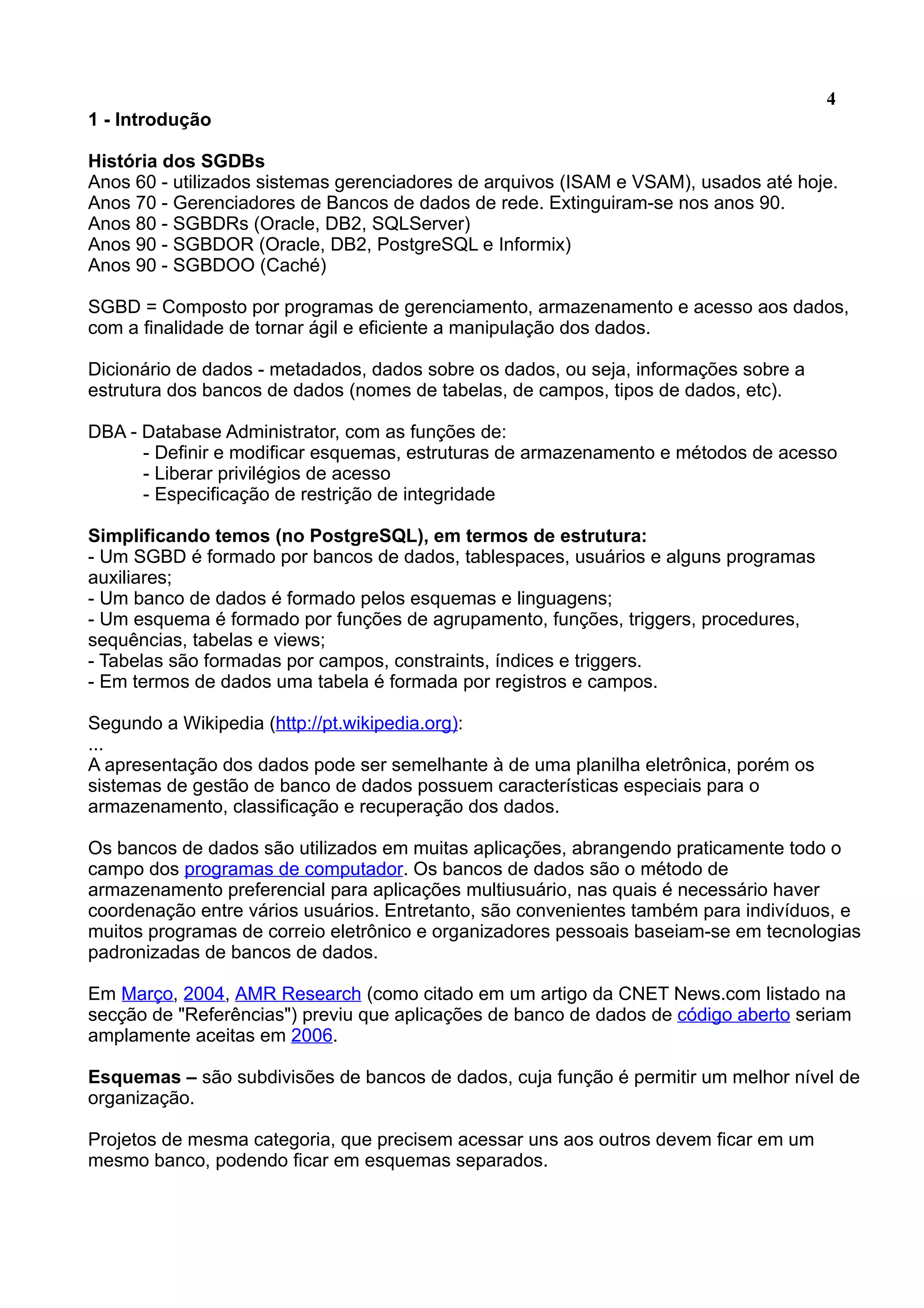 4 1 - Introdução História dos SGDBs Anos 60 - utilizados sistemas gerenciadores de arquivos (ISAM e VSAM), usados até hoje. Anos 70 - Gerenciadores de Bancos de dados de rede. Extinguiram-se nos anos 90. Anos 80 - SGBDRs (Oracle, DB2, SQLServer) Anos 90 - SGBDOR (Oracle, DB2, PostgreSQL e Informix) Anos 90 - SGBDOO (Caché) SGBD = Composto por programas de gerenciamento, armazenamento e acesso aos dados, com a finalidade de tornar ágil e eficiente a manipulação dos dados. Dicionário de dados - metadados, dados sobre os dados, ou seja, informações sobre a estrutura dos bancos de dados (nomes de tabelas, de campos, tipos de dados, etc). DBA - Database Administrator, com as funções de: - Definir e modificar esquemas, estruturas de armazenamento e métodos de acesso - Liberar privilégios de acesso - Especificação de restrição de integridade Simplificando temos (no PostgreSQL), em termos de estrutura: - Um SGBD é formado por bancos de dados, tablespaces, usuários e alguns programas auxiliares; - Um banco de dados é formado pelos esquemas e linguagens; - Um esquema é formado por funções de agrupamento, funções, triggers, procedures, sequências, tabelas e views; - Tabelas são formadas por campos, constraints, índices e triggers. - Em termos de dados uma tabela é formada por registros e campos. Segundo a Wikipedia (http://pt.wikipedia.org): ... A apresentação dos dados pode ser semelhante à de uma planilha eletrônica, porém os sistemas de gestão de banco de dados possuem características especiais para o armazenamento, classificação e recuperação dos dados. Os bancos de dados são utilizados em muitas aplicações, abrangendo praticamente todo o campo dos programas de computador. Os bancos de dados são o método de armazenamento preferencial para aplicações multiusuário, nas quais é necessário haver coordenação entre vários usuários. Entretanto, são convenientes também para indivíduos, e muitos programas de correio eletrônico e organizadores pessoais baseiam-se em tecnologias padronizadas de bancos de dados. Em Março, 2004, AMR Research (como citado em um artigo da CNET News.com listado na secção de "Referências") previu que aplicações de banco de dados de código aberto seriam amplamente aceitas em 2006. Esquemas – são subdivisões de bancos de dados, cuja função é permitir um melhor nível de organização. Projetos de mesma categoria, que precisem acessar uns aos outros devem ficar em um mesmo banco, podendo ficar em esquemas separados. 