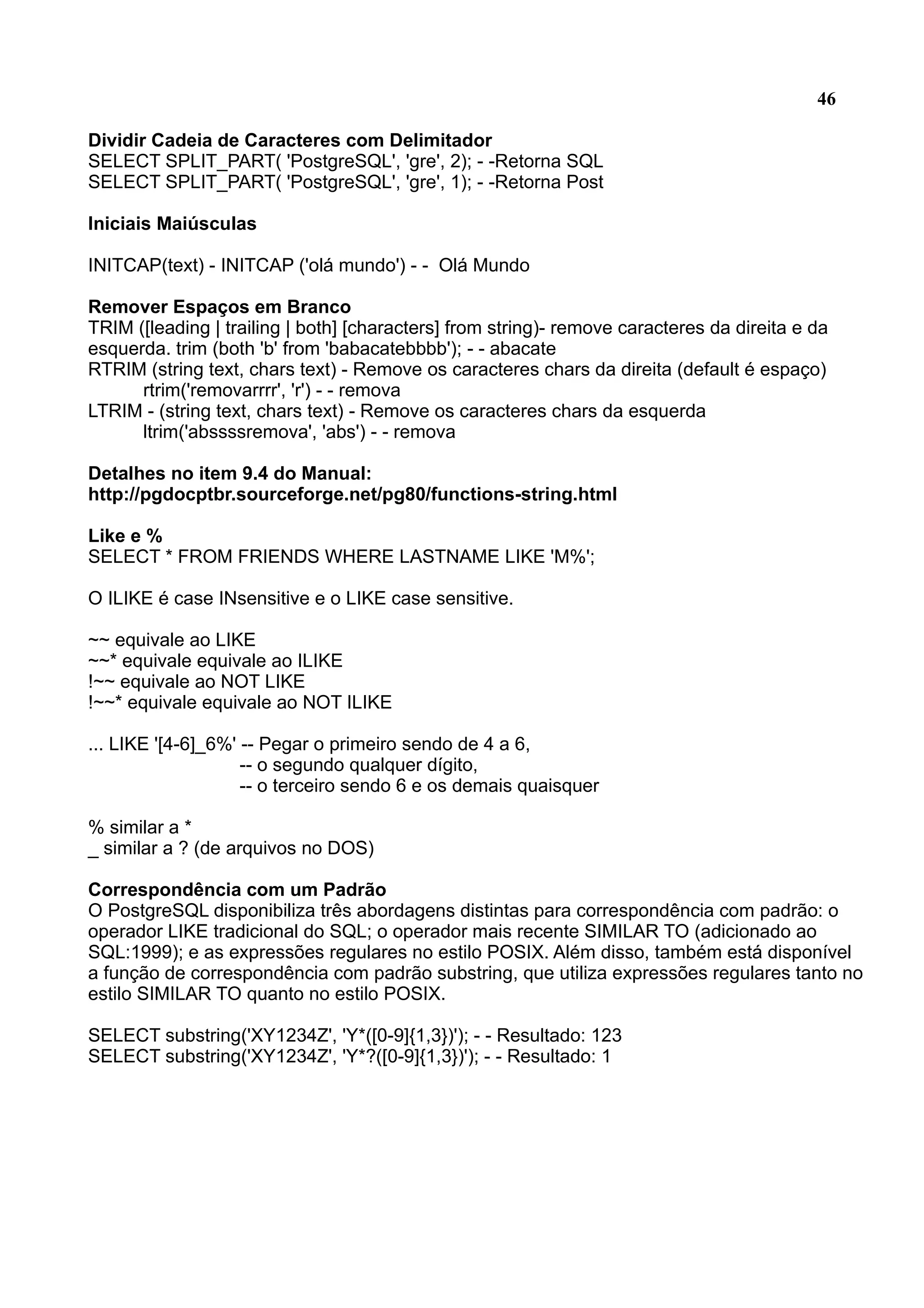 46 Dividir Cadeia de Caracteres com Delimitador SELECT SPLIT_PART( 'PostgreSQL', 'gre', 2); - -Retorna SQL SELECT SPLIT_PART( 'PostgreSQL', 'gre', 1); - -Retorna Post Iniciais Maiúsculas INITCAP(text) - INITCAP ('olá mundo') - - Olá Mundo Remover Espaços em Branco TRIM ([leading | trailing | both] [characters] from string)- remove caracteres da direita e da esquerda. trim (both 'b' from 'babacatebbbb'); - - abacate RTRIM (string text, chars text) - Remove os caracteres chars da direita (default é espaço) rtrim('removarrrr', 'r') - - remova LTRIM - (string text, chars text) - Remove os caracteres chars da esquerda ltrim('abssssremova', 'abs') - - remova Detalhes no item 9.4 do Manual: http://pgdocptbr.sourceforge.net/pg80/functions-string.html Like e % SELECT * FROM FRIENDS WHERE LASTNAME LIKE 'M%'; O ILIKE é case INsensitive e o LIKE case sensitive. ~~ equivale ao LIKE ~~* equivale equivale ao ILIKE !~~ equivale ao NOT LIKE !~~* equivale equivale ao NOT ILIKE ... LIKE '[4-6]_6%' -- Pegar o primeiro sendo de 4 a 6, -- o segundo qualquer dígito, -- o terceiro sendo 6 e os demais quaisquer % similar a * _ similar a ? (de arquivos no DOS) Correspondência com um Padrão O PostgreSQL disponibiliza três abordagens distintas para correspondência com padrão: o operador LIKE tradicional do SQL; o operador mais recente SIMILAR TO (adicionado ao SQL:1999); e as expressões regulares no estilo POSIX. Além disso, também está disponível a função de correspondência com padrão substring, que utiliza expressões regulares tanto no estilo SIMILAR TO quanto no estilo POSIX. SELECT substring('XY1234Z', 'Y*([0-9]{1,3})'); - - Resultado: 123 SELECT substring('XY1234Z', 'Y*?([0-9]{1,3})'); - - Resultado: 1 