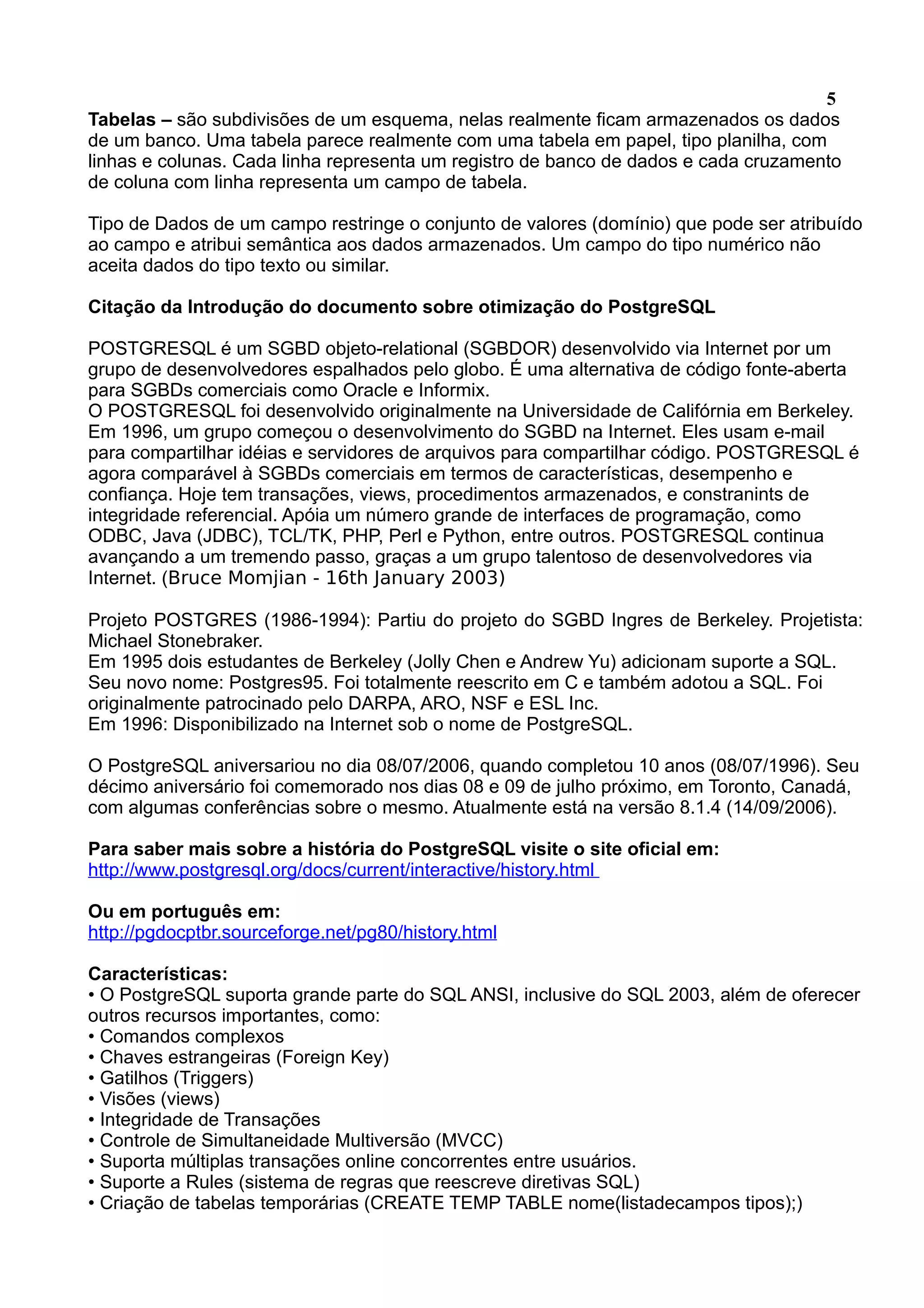 5 Tabelas – são subdivisões de um esquema, nelas realmente ficam armazenados os dados de um banco. Uma tabela parece realmente com uma tabela em papel, tipo planilha, com linhas e colunas. Cada linha representa um registro de banco de dados e cada cruzamento de coluna com linha representa um campo de tabela. Tipo de Dados de um campo restringe o conjunto de valores (domínio) que pode ser atribuído ao campo e atribui semântica aos dados armazenados. Um campo do tipo numérico não aceita dados do tipo texto ou similar. Citação da Introdução do documento sobre otimização do PostgreSQL POSTGRESQL é um SGBD objeto-relational (SGBDOR) desenvolvido via Internet por um grupo de desenvolvedores espalhados pelo globo. É uma alternativa de código fonte-aberta para SGBDs comerciais como Oracle e Informix. O POSTGRESQL foi desenvolvido originalmente na Universidade de Califórnia em Berkeley. Em 1996, um grupo começou o desenvolvimento do SGBD na Internet. Eles usam e-mail para compartilhar idéias e servidores de arquivos para compartilhar código. POSTGRESQL é agora comparável à SGBDs comerciais em termos de características, desempenho e confiança. Hoje tem transações, views, procedimentos armazenados, e constranints de integridade referencial. Apóia um número grande de interfaces de programação, como ODBC, Java (JDBC), TCL/TK, PHP, Perl e Python, entre outros. POSTGRESQL continua avançando a um tremendo passo, graças a um grupo talentoso de desenvolvedores via Internet. (Bruce Momjian - 16th January 2003) Projeto POSTGRES (1986-1994): Partiu do projeto do SGBD Ingres de Berkeley. Projetista: Michael Stonebraker. Em 1995 dois estudantes de Berkeley (Jolly Chen e Andrew Yu) adicionam suporte a SQL. Seu novo nome: Postgres95. Foi totalmente reescrito em C e também adotou a SQL. Foi originalmente patrocinado pelo DARPA, ARO, NSF e ESL Inc. Em 1996: Disponibilizado na Internet sob o nome de PostgreSQL. O PostgreSQL aniversariou no dia 08/07/2006, quando completou 10 anos (08/07/1996). Seu décimo aniversário foi comemorado nos dias 08 e 09 de julho próximo, em Toronto, Canadá, com algumas conferências sobre o mesmo. Atualmente está na versão 8.1.4 (14/09/2006). Para saber mais sobre a história do PostgreSQL visite o site oficial em: http://www.postgresql.org/docs/current/interactive/history.html Ou em português em: http://pgdocptbr.sourceforge.net/pg80/history.html Características: • O PostgreSQL suporta grande parte do SQL ANSI, inclusive do SQL 2003, além de oferecer outros recursos importantes, como: • Comandos complexos • Chaves estrangeiras (Foreign Key) • Gatilhos (Triggers) • Visões (views) • Integridade de Transações • Controle de Simultaneidade Multiversão (MVCC) • Suporta múltiplas transações online concorrentes entre usuários. • Suporte a Rules (sistema de regras que reescreve diretivas SQL) • Criação de tabelas temporárias (CREATE TEMP TABLE nome(listadecampos tipos);) 