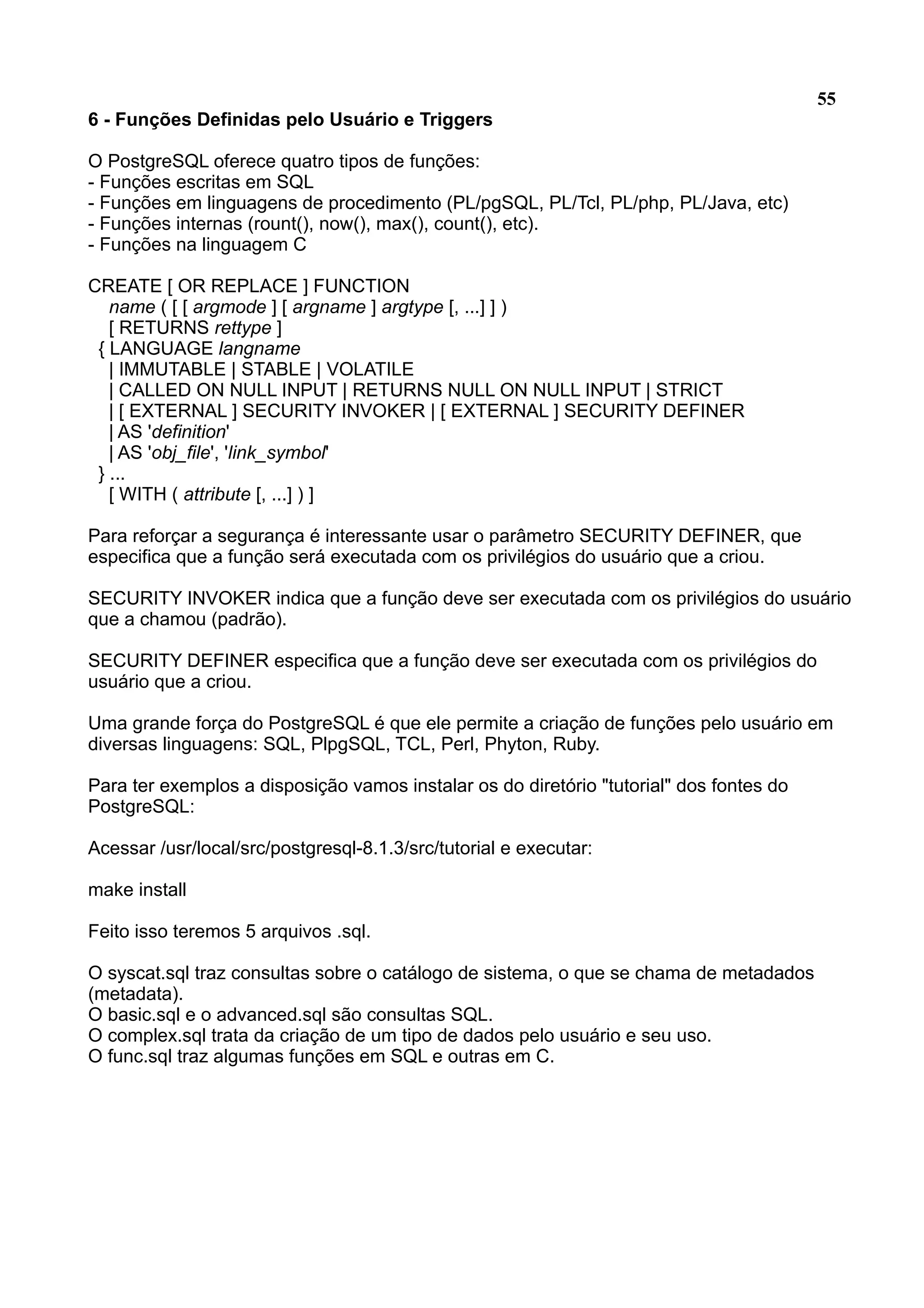 55 6 - Funções Definidas pelo Usuário e Triggers O PostgreSQL oferece quatro tipos de funções: - Funções escritas em SQL - Funções em linguagens de procedimento (PL/pgSQL, PL/Tcl, PL/php, PL/Java, etc) - Funções internas (rount(), now(), max(), count(), etc). - Funções na linguagem C CREATE [ OR REPLACE ] FUNCTION name ( [ [ argmode ] [ argname ] argtype [, ...] ] ) [ RETURNS rettype ] { LANGUAGE langname | IMMUTABLE | STABLE | VOLATILE | CALLED ON NULL INPUT | RETURNS NULL ON NULL INPUT | STRICT | [ EXTERNAL ] SECURITY INVOKER | [ EXTERNAL ] SECURITY DEFINER | AS 'definition' | AS 'obj_file', 'link_symbol' } ... [ WITH ( attribute [, ...] ) ] Para reforçar a segurança é interessante usar o parâmetro SECURITY DEFINER, que especifica que a função será executada com os privilégios do usuário que a criou. SECURITY INVOKER indica que a função deve ser executada com os privilégios do usuário que a chamou (padrão). SECURITY DEFINER especifica que a função deve ser executada com os privilégios do usuário que a criou. Uma grande força do PostgreSQL é que ele permite a criação de funções pelo usuário em diversas linguagens: SQL, PlpgSQL, TCL, Perl, Phyton, Ruby. Para ter exemplos a disposição vamos instalar os do diretório "tutorial" dos fontes do PostgreSQL: Acessar /usr/local/src/postgresql-8.1.3/src/tutorial e executar: make install Feito isso teremos 5 arquivos .sql. O syscat.sql traz consultas sobre o catálogo de sistema, o que se chama de metadados (metadata). O basic.sql e o advanced.sql são consultas SQL. O complex.sql trata da criação de um tipo de dados pelo usuário e seu uso. O func.sql traz algumas funções em SQL e outras em C. 