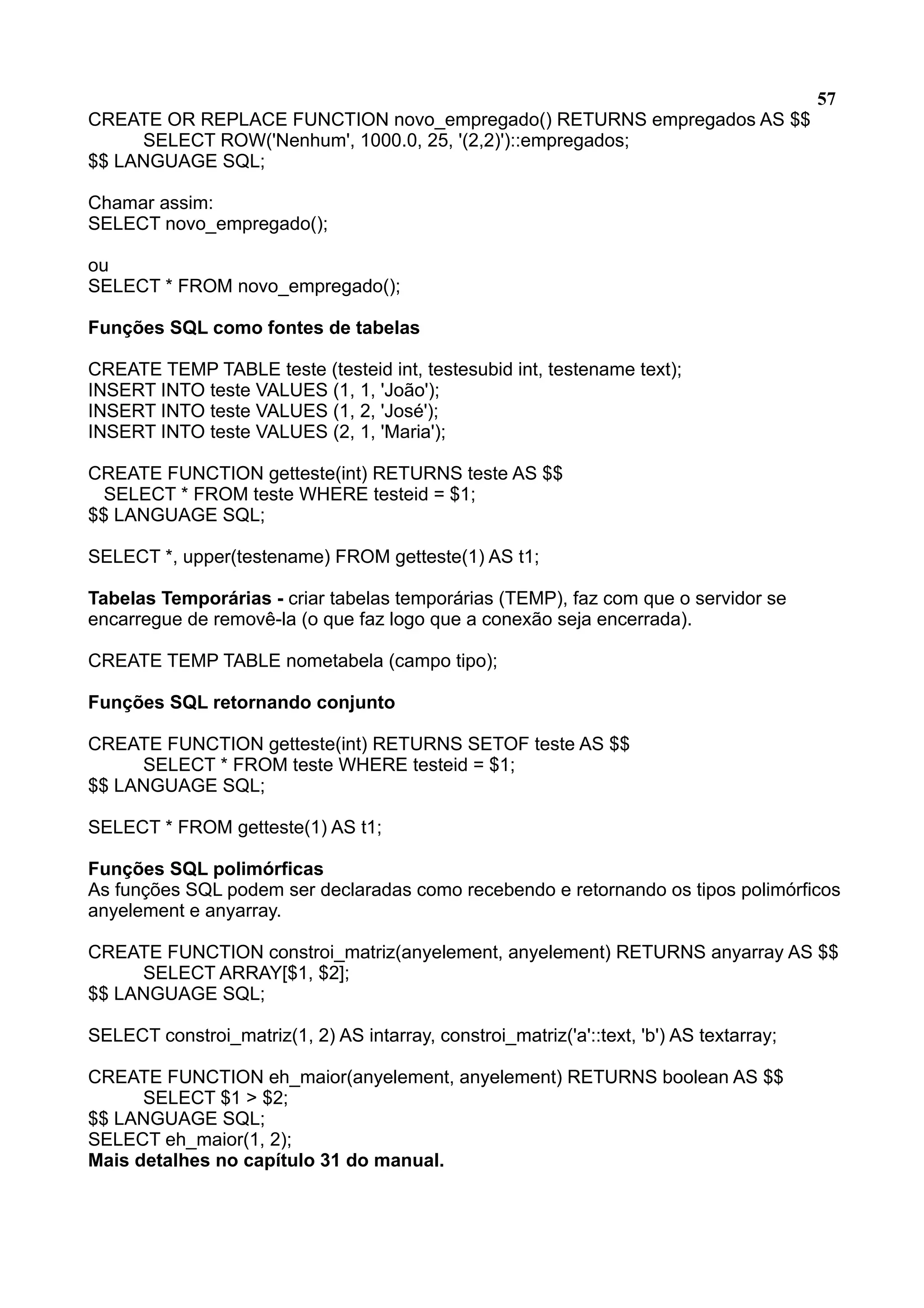 57 CREATE OR REPLACE FUNCTION novo_empregado() RETURNS empregados AS $$ SELECT ROW('Nenhum', 1000.0, 25, '(2,2)')::empregados; $$ LANGUAGE SQL; Chamar assim: SELECT novo_empregado(); ou SELECT * FROM novo_empregado(); Funções SQL como fontes de tabelas CREATE TEMP TABLE teste (testeid int, testesubid int, testename text); INSERT INTO teste VALUES (1, 1, 'João'); INSERT INTO teste VALUES (1, 2, 'José'); INSERT INTO teste VALUES (2, 1, 'Maria'); CREATE FUNCTION getteste(int) RETURNS teste AS $$ SELECT * FROM teste WHERE testeid = $1; $$ LANGUAGE SQL; SELECT *, upper(testename) FROM getteste(1) AS t1; Tabelas Temporárias - criar tabelas temporárias (TEMP), faz com que o servidor se encarregue de removê-la (o que faz logo que a conexão seja encerrada). CREATE TEMP TABLE nometabela (campo tipo); Funções SQL retornando conjunto CREATE FUNCTION getteste(int) RETURNS SETOF teste AS $$ SELECT * FROM teste WHERE testeid = $1; $$ LANGUAGE SQL; SELECT * FROM getteste(1) AS t1; Funções SQL polimórficas As funções SQL podem ser declaradas como recebendo e retornando os tipos polimórficos anyelement e anyarray. CREATE FUNCTION constroi_matriz(anyelement, anyelement) RETURNS anyarray AS $$ SELECT ARRAY[$1, $2]; $$ LANGUAGE SQL; SELECT constroi_matriz(1, 2) AS intarray, constroi_matriz('a'::text, 'b') AS textarray; CREATE FUNCTION eh_maior(anyelement, anyelement) RETURNS boolean AS $$ SELECT $1 > $2; $$ LANGUAGE SQL; SELECT eh_maior(1, 2); Mais detalhes no capítulo 31 do manual. 