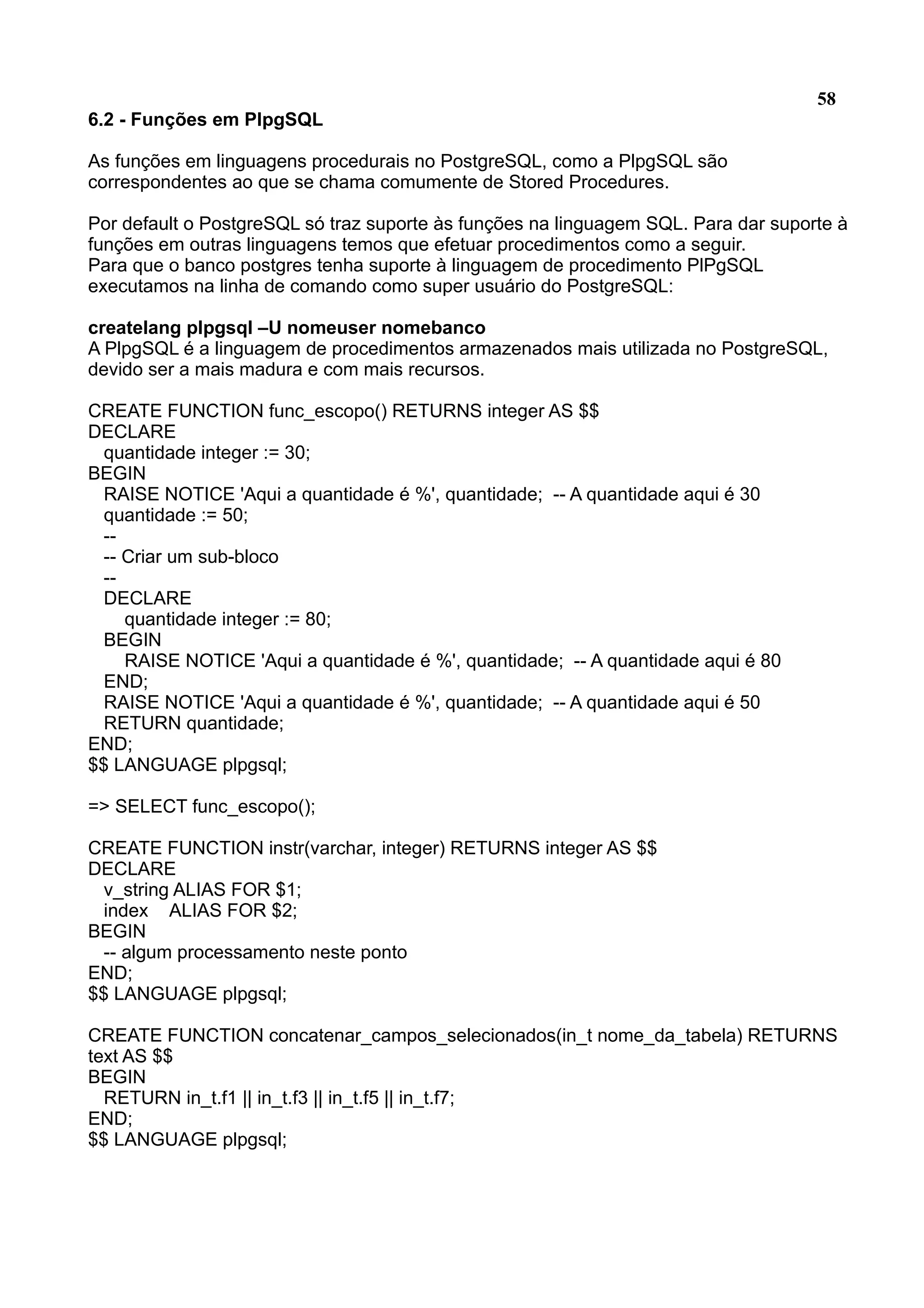 58 6.2 - Funções em PlpgSQL As funções em linguagens procedurais no PostgreSQL, como a PlpgSQL são correspondentes ao que se chama comumente de Stored Procedures. Por default o PostgreSQL só traz suporte às funções na linguagem SQL. Para dar suporte à funções em outras linguagens temos que efetuar procedimentos como a seguir. Para que o banco postgres tenha suporte à linguagem de procedimento PlPgSQL executamos na linha de comando como super usuário do PostgreSQL: createlang plpgsql –U nomeuser nomebanco A PlpgSQL é a linguagem de procedimentos armazenados mais utilizada no PostgreSQL, devido ser a mais madura e com mais recursos. CREATE FUNCTION func_escopo() RETURNS integer AS $$ DECLARE quantidade integer := 30; BEGIN RAISE NOTICE 'Aqui a quantidade é %', quantidade; -- A quantidade aqui é 30 quantidade := 50; -- -- Criar um sub-bloco -- DECLARE quantidade integer := 80; BEGIN RAISE NOTICE 'Aqui a quantidade é %', quantidade; -- A quantidade aqui é 80 END; RAISE NOTICE 'Aqui a quantidade é %', quantidade; -- A quantidade aqui é 50 RETURN quantidade; END; $$ LANGUAGE plpgsql; => SELECT func_escopo(); CREATE FUNCTION instr(varchar, integer) RETURNS integer AS $$ DECLARE v_string ALIAS FOR $1; index ALIAS FOR $2; BEGIN -- algum processamento neste ponto END; $$ LANGUAGE plpgsql; CREATE FUNCTION concatenar_campos_selecionados(in_t nome_da_tabela) RETURNS text AS $$ BEGIN RETURN in_t.f1 || in_t.f3 || in_t.f5 || in_t.f7; END; $$ LANGUAGE plpgsql; 