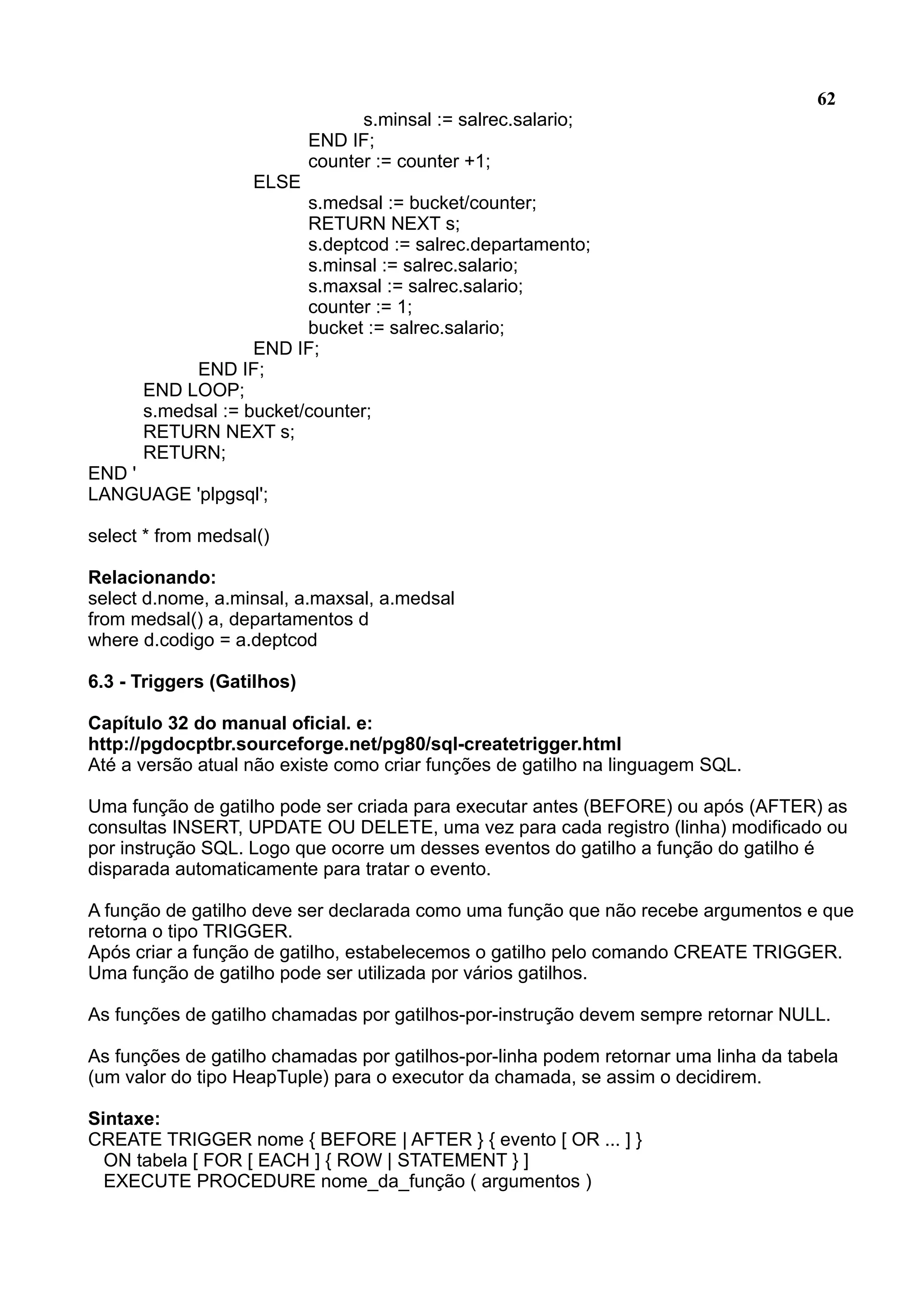 62 s.minsal := salrec.salario; END IF; counter := counter +1; ELSE s.medsal := bucket/counter; RETURN NEXT s; s.deptcod := salrec.departamento; s.minsal := salrec.salario; s.maxsal := salrec.salario; counter := 1; bucket := salrec.salario; END IF; END IF; END LOOP; s.medsal := bucket/counter; RETURN NEXT s; RETURN; END ' LANGUAGE 'plpgsql'; select * from medsal() Relacionando: select d.nome, a.minsal, a.maxsal, a.medsal from medsal() a, departamentos d where d.codigo = a.deptcod 6.3 - Triggers (Gatilhos) Capítulo 32 do manual oficial. e: http://pgdocptbr.sourceforge.net/pg80/sql-createtrigger.html Até a versão atual não existe como criar funções de gatilho na linguagem SQL. Uma função de gatilho pode ser criada para executar antes (BEFORE) ou após (AFTER) as consultas INSERT, UPDATE OU DELETE, uma vez para cada registro (linha) modificado ou por instrução SQL. Logo que ocorre um desses eventos do gatilho a função do gatilho é disparada automaticamente para tratar o evento. A função de gatilho deve ser declarada como uma função que não recebe argumentos e que retorna o tipo TRIGGER. Após criar a função de gatilho, estabelecemos o gatilho pelo comando CREATE TRIGGER. Uma função de gatilho pode ser utilizada por vários gatilhos. As funções de gatilho chamadas por gatilhos-por-instrução devem sempre retornar NULL. As funções de gatilho chamadas por gatilhos-por-linha podem retornar uma linha da tabela (um valor do tipo HeapTuple) para o executor da chamada, se assim o decidirem. Sintaxe: CREATE TRIGGER nome { BEFORE | AFTER } { evento [ OR ... ] } ON tabela [ FOR [ EACH ] { ROW | STATEMENT } ] EXECUTE PROCEDURE nome_da_função ( argumentos ) 