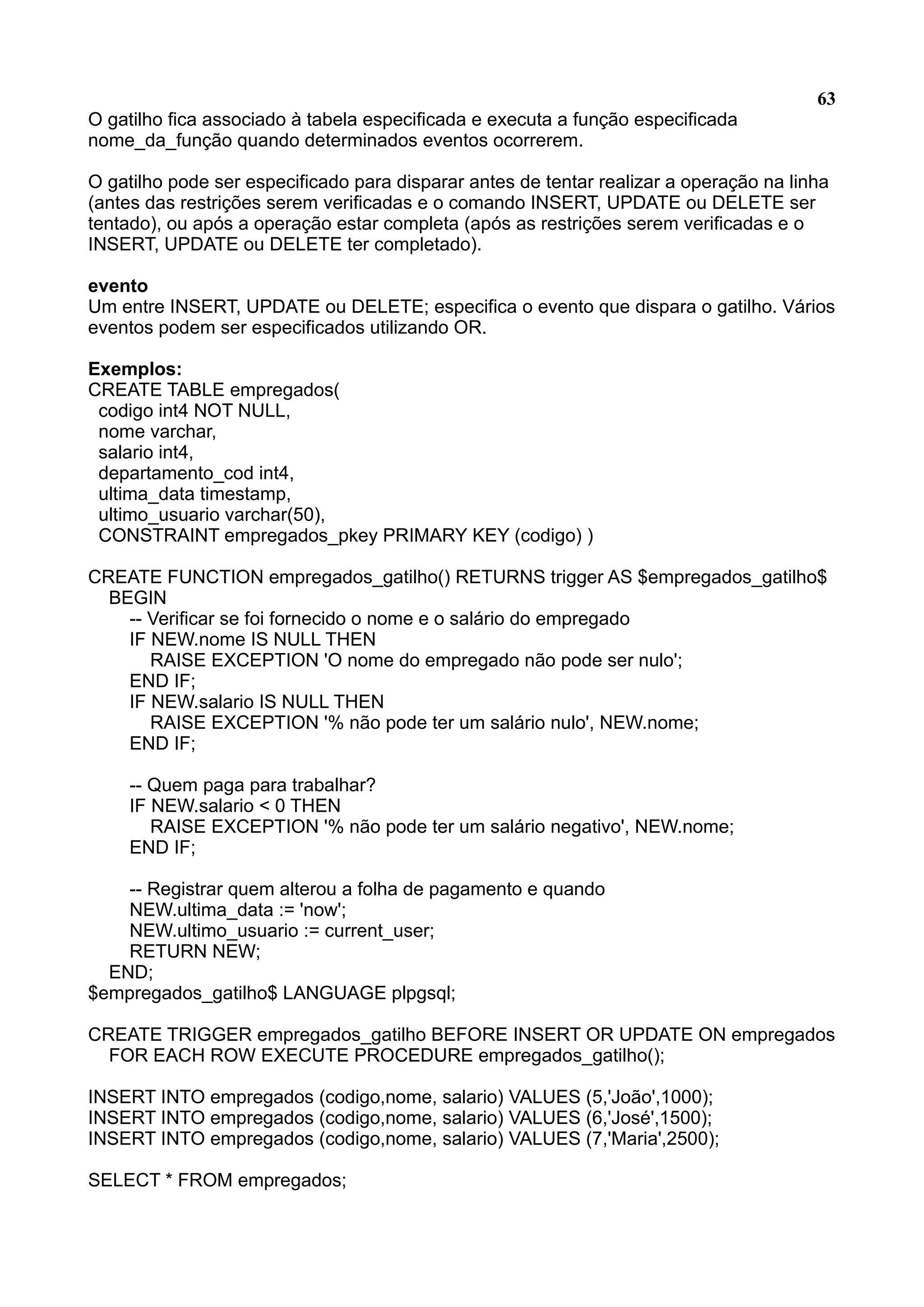 63 O gatilho fica associado à tabela especificada e executa a função especificada nome_da_função quando determinados eventos ocorrerem. O gatilho pode ser especificado para disparar antes de tentar realizar a operação na linha (antes das restrições serem verificadas e o comando INSERT, UPDATE ou DELETE ser tentado), ou após a operação estar completa (após as restrições serem verificadas e o INSERT, UPDATE ou DELETE ter completado). evento Um entre INSERT, UPDATE ou DELETE; especifica o evento que dispara o gatilho. Vários eventos podem ser especificados utilizando OR. Exemplos: CREATE TABLE empregados( codigo int4 NOT NULL, nome varchar, salario int4, departamento_cod int4, ultima_data timestamp, ultimo_usuario varchar(50), CONSTRAINT empregados_pkey PRIMARY KEY (codigo) ) CREATE FUNCTION empregados_gatilho() RETURNS trigger AS $empregados_gatilho$ BEGIN -- Verificar se foi fornecido o nome e o salário do empregado IF NEW.nome IS NULL THEN RAISE EXCEPTION 'O nome do empregado não pode ser nulo'; END IF; IF NEW.salario IS NULL THEN RAISE EXCEPTION '% não pode ter um salário nulo', NEW.nome; END IF; -- Quem paga para trabalhar? IF NEW.salario < 0 THEN RAISE EXCEPTION '% não pode ter um salário negativo', NEW.nome; END IF; -- Registrar quem alterou a folha de pagamento e quando NEW.ultima_data := 'now'; NEW.ultimo_usuario := current_user; RETURN NEW; END; $empregados_gatilho$ LANGUAGE plpgsql; CREATE TRIGGER empregados_gatilho BEFORE INSERT OR UPDATE ON empregados FOR EACH ROW EXECUTE PROCEDURE empregados_gatilho(); INSERT INTO empregados (codigo,nome, salario) VALUES (5,'João',1000); INSERT INTO empregados (codigo,nome, salario) VALUES (6,'José',1500); INSERT INTO empregados (codigo,nome, salario) VALUES (7,'Maria',2500); SELECT * FROM empregados; 