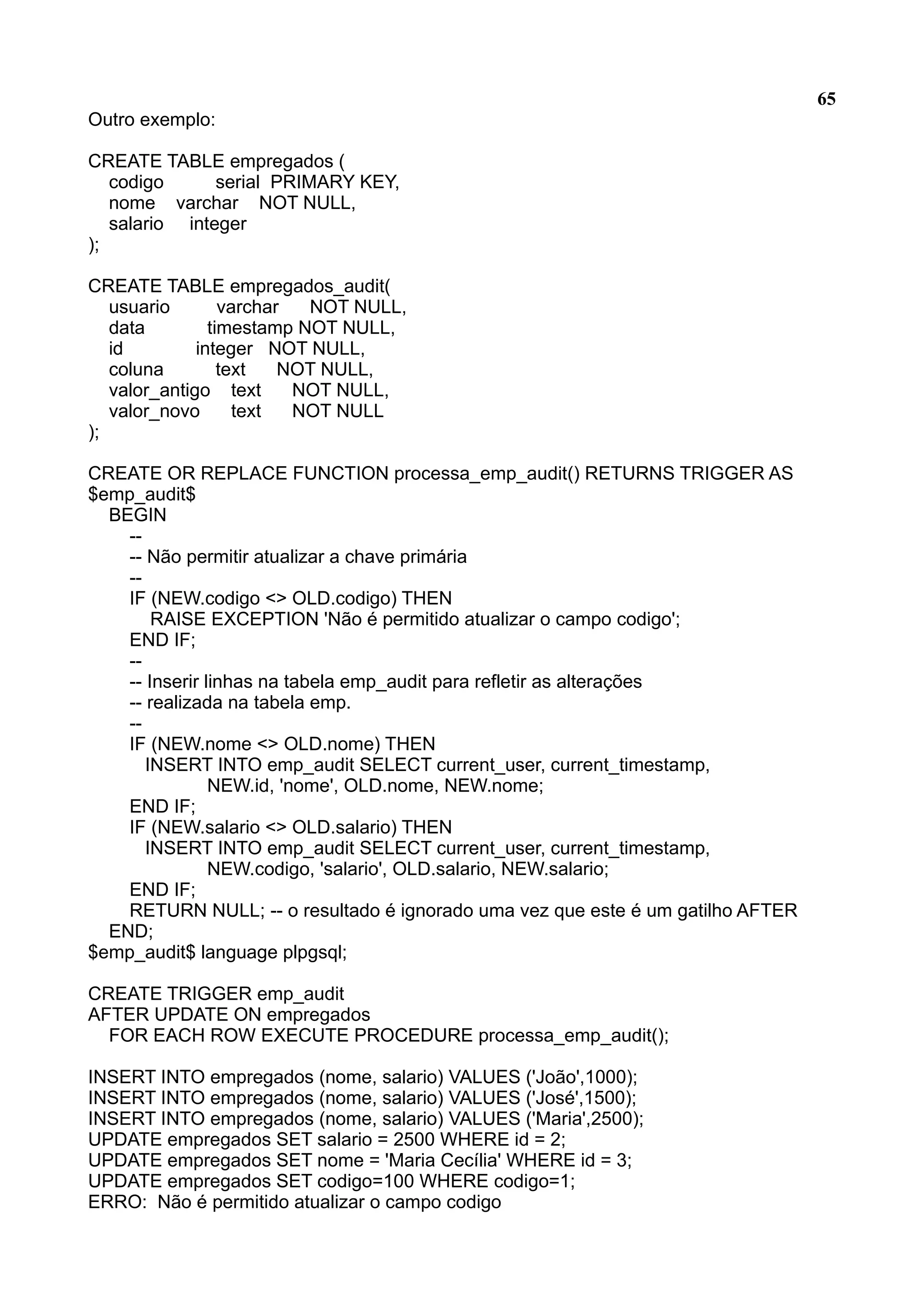 65 Outro exemplo: CREATE TABLE empregados ( codigo serial PRIMARY KEY, nome varchar NOT NULL, salario integer ); CREATE TABLE empregados_audit( usuario varchar NOT NULL, data timestamp NOT NULL, id integer NOT NULL, coluna text NOT NULL, valor_antigo text NOT NULL, valor_novo text NOT NULL ); CREATE OR REPLACE FUNCTION processa_emp_audit() RETURNS TRIGGER AS $emp_audit$ BEGIN -- -- Não permitir atualizar a chave primária -- IF (NEW.codigo <> OLD.codigo) THEN RAISE EXCEPTION 'Não é permitido atualizar o campo codigo'; END IF; -- -- Inserir linhas na tabela emp_audit para refletir as alterações -- realizada na tabela emp. -- IF (NEW.nome <> OLD.nome) THEN INSERT INTO emp_audit SELECT current_user, current_timestamp, NEW.id, 'nome', OLD.nome, NEW.nome; END IF; IF (NEW.salario <> OLD.salario) THEN INSERT INTO emp_audit SELECT current_user, current_timestamp, NEW.codigo, 'salario', OLD.salario, NEW.salario; END IF; RETURN NULL; -- o resultado é ignorado uma vez que este é um gatilho AFTER END; $emp_audit$ language plpgsql; CREATE TRIGGER emp_audit AFTER UPDATE ON empregados FOR EACH ROW EXECUTE PROCEDURE processa_emp_audit(); INSERT INTO empregados (nome, salario) VALUES ('João',1000); INSERT INTO empregados (nome, salario) VALUES ('José',1500); INSERT INTO empregados (nome, salario) VALUES ('Maria',2500); UPDATE empregados SET salario = 2500 WHERE id = 2; UPDATE empregados SET nome = 'Maria Cecília' WHERE id = 3; UPDATE empregados SET codigo=100 WHERE codigo=1; ERRO: Não é permitido atualizar o campo codigo 
