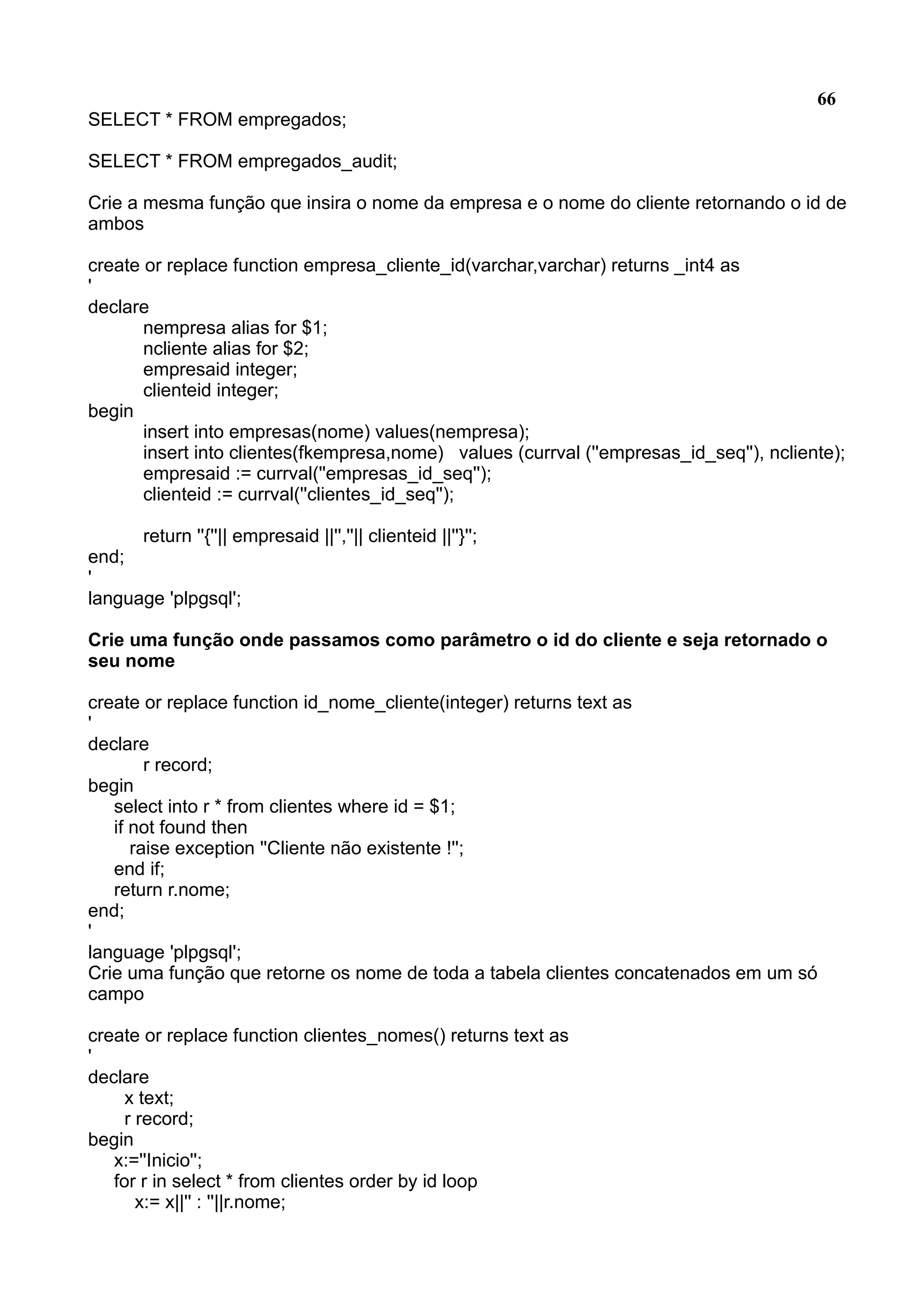 66 SELECT * FROM empregados; SELECT * FROM empregados_audit; Crie a mesma função que insira o nome da empresa e o nome do cliente retornando o id de ambos create or replace function empresa_cliente_id(varchar,varchar) returns _int4 as ' declare nempresa alias for $1; ncliente alias for $2; empresaid integer; clienteid integer; begin insert into empresas(nome) values(nempresa); insert into clientes(fkempresa,nome) values (currval (''empresas_id_seq''), ncliente); empresaid := currval(''empresas_id_seq''); clienteid := currval(''clientes_id_seq''); return ''{''|| empresaid ||'',''|| clienteid ||''}''; end; ' language 'plpgsql'; Crie uma função onde passamos como parâmetro o id do cliente e seja retornado o seu nome create or replace function id_nome_cliente(integer) returns text as ' declare r record; begin select into r * from clientes where id = $1; if not found then raise exception ''Cliente não existente !''; end if; return r.nome; end; ' language 'plpgsql'; Crie uma função que retorne os nome de toda a tabela clientes concatenados em um só campo create or replace function clientes_nomes() returns text as ' declare x text; r record; begin x:=''Inicio''; for r in select * from clientes order by id loop x:= x||'' : ''||r.nome; 