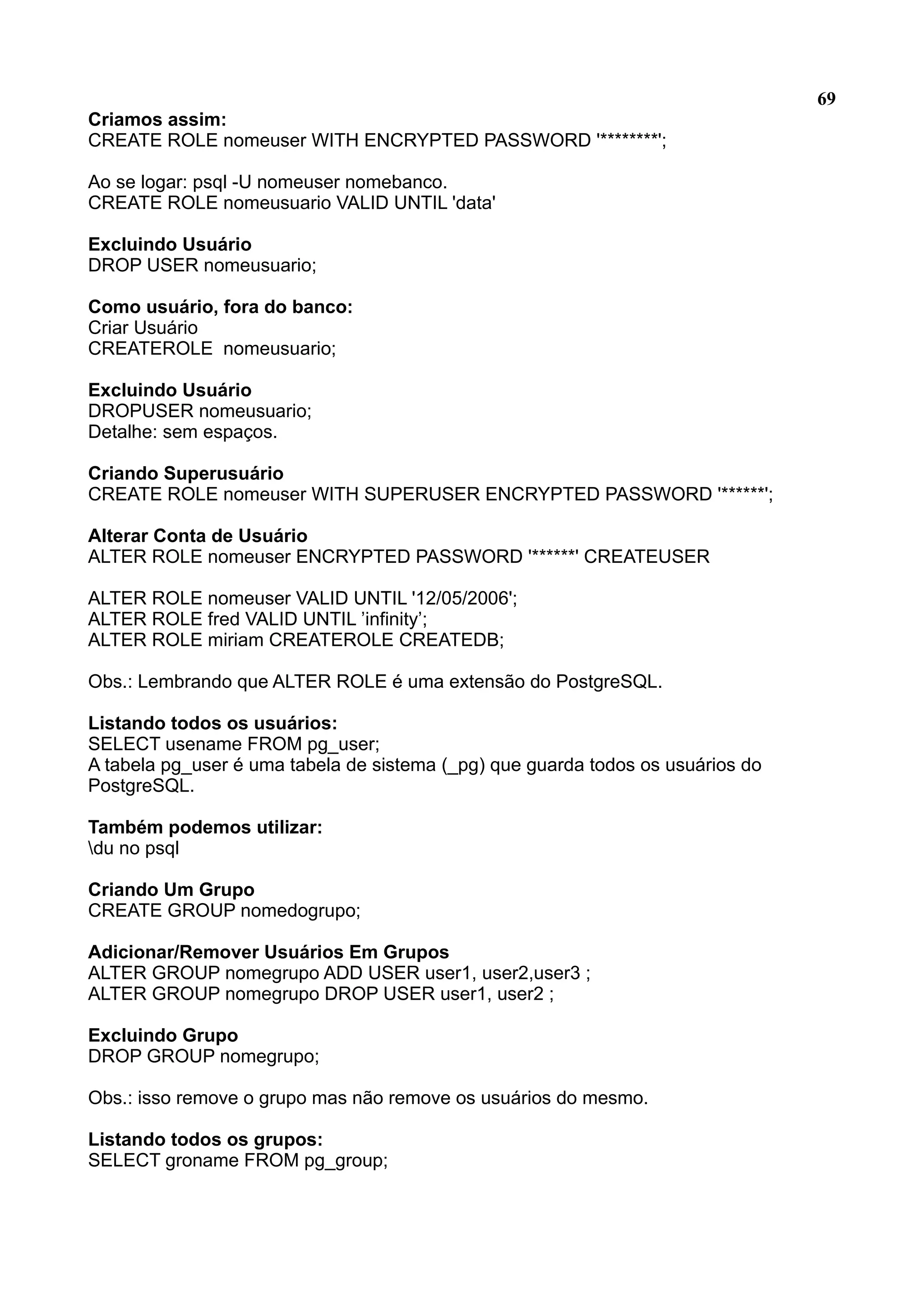 69 Criamos assim: CREATE ROLE nomeuser WITH ENCRYPTED PASSWORD '********'; Ao se logar: psql -U nomeuser nomebanco. CREATE ROLE nomeusuario VALID UNTIL 'data' Excluindo Usuário DROP USER nomeusuario; Como usuário, fora do banco: Criar Usuário CREATEROLE nomeusuario; Excluindo Usuário DROPUSER nomeusuario; Detalhe: sem espaços. Criando Superusuário CREATE ROLE nomeuser WITH SUPERUSER ENCRYPTED PASSWORD '******'; Alterar Conta de Usuário ALTER ROLE nomeuser ENCRYPTED PASSWORD '******' CREATEUSER ALTER ROLE nomeuser VALID UNTIL '12/05/2006'; ALTER ROLE fred VALID UNTIL ’infinity’; ALTER ROLE miriam CREATEROLE CREATEDB; Obs.: Lembrando que ALTER ROLE é uma extensão do PostgreSQL. Listando todos os usuários: SELECT usename FROM pg_user; A tabela pg_user é uma tabela de sistema (_pg) que guarda todos os usuários do PostgreSQL. Também podemos utilizar: du no psql Criando Um Grupo CREATE GROUP nomedogrupo; Adicionar/Remover Usuários Em Grupos ALTER GROUP nomegrupo ADD USER user1, user2,user3 ; ALTER GROUP nomegrupo DROP USER user1, user2 ; Excluindo Grupo DROP GROUP nomegrupo; Obs.: isso remove o grupo mas não remove os usuários do mesmo. Listando todos os grupos: SELECT groname FROM pg_group; 