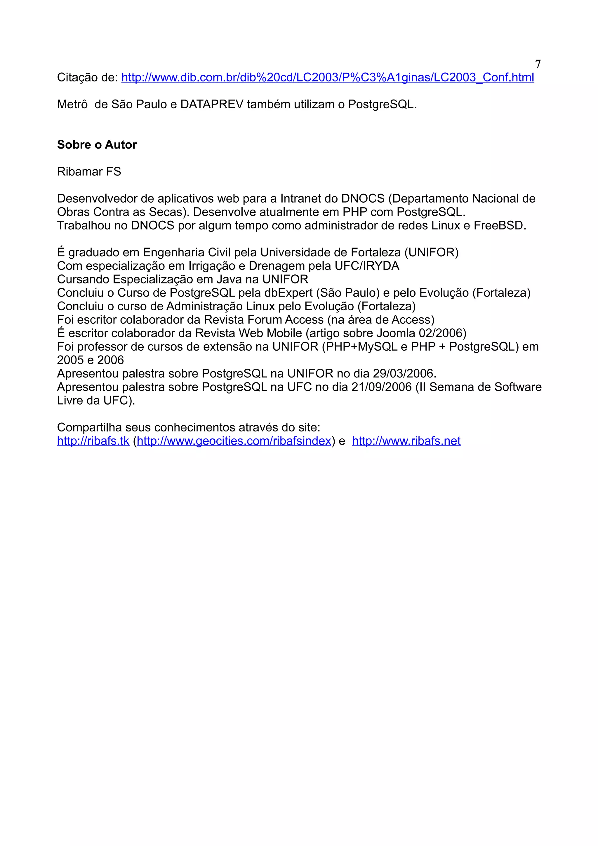 7 Citação de: http://www.dib.com.br/dib%20cd/LC2003/P%C3%A1ginas/LC2003_Conf.html Metrô de São Paulo e DATAPREV também utilizam o PostgreSQL. Sobre o Autor Ribamar FS Desenvolvedor de aplicativos web para a Intranet do DNOCS (Departamento Nacional de Obras Contra as Secas). Desenvolve atualmente em PHP com PostgreSQL. Trabalhou no DNOCS por algum tempo como administrador de redes Linux e FreeBSD. É graduado em Engenharia Civil pela Universidade de Fortaleza (UNIFOR) Com especialização em Irrigação e Drenagem pela UFC/IRYDA Cursando Especialização em Java na UNIFOR Concluiu o Curso de PostgreSQL pela dbExpert (São Paulo) e pelo Evolução (Fortaleza) Concluiu o curso de Administração Linux pelo Evolução (Fortaleza) Foi escritor colaborador da Revista Forum Access (na área de Access) É escritor colaborador da Revista Web Mobile (artigo sobre Joomla 02/2006) Foi professor de cursos de extensão na UNIFOR (PHP+MySQL e PHP + PostgreSQL) em 2005 e 2006 Apresentou palestra sobre PostgreSQL na UNIFOR no dia 29/03/2006. Apresentou palestra sobre PostgreSQL na UFC no dia 21/09/2006 (II Semana de Software Livre da UFC). Compartilha seus conhecimentos através do site: http://ribafs.tk (http://www.geocities.com/ribafsindex) e http://www.ribafs.net 
