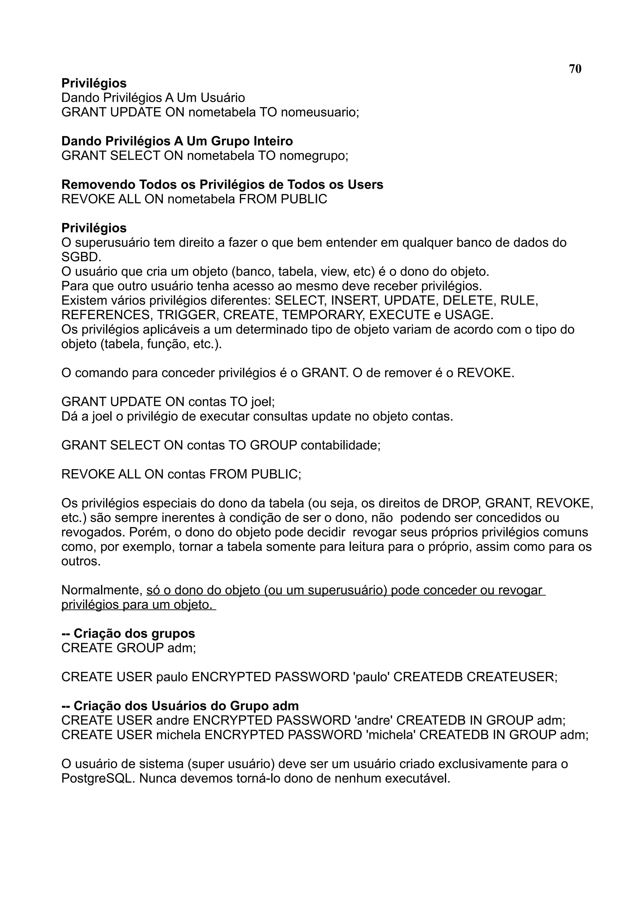 70 Privilégios Dando Privilégios A Um Usuário GRANT UPDATE ON nometabela TO nomeusuario; Dando Privilégios A Um Grupo Inteiro GRANT SELECT ON nometabela TO nomegrupo; Removendo Todos os Privilégios de Todos os Users REVOKE ALL ON nometabela FROM PUBLIC Privilégios O superusuário tem direito a fazer o que bem entender em qualquer banco de dados do SGBD. O usuário que cria um objeto (banco, tabela, view, etc) é o dono do objeto. Para que outro usuário tenha acesso ao mesmo deve receber privilégios. Existem vários privilégios diferentes: SELECT, INSERT, UPDATE, DELETE, RULE, REFERENCES, TRIGGER, CREATE, TEMPORARY, EXECUTE e USAGE. Os privilégios aplicáveis a um determinado tipo de objeto variam de acordo com o tipo do objeto (tabela, função, etc.). O comando para conceder privilégios é o GRANT. O de remover é o REVOKE. GRANT UPDATE ON contas TO joel; Dá a joel o privilégio de executar consultas update no objeto contas. GRANT SELECT ON contas TO GROUP contabilidade; REVOKE ALL ON contas FROM PUBLIC; Os privilégios especiais do dono da tabela (ou seja, os direitos de DROP, GRANT, REVOKE, etc.) são sempre inerentes à condição de ser o dono, não podendo ser concedidos ou revogados. Porém, o dono do objeto pode decidir revogar seus próprios privilégios comuns como, por exemplo, tornar a tabela somente para leitura para o próprio, assim como para os outros. Normalmente, só o dono do objeto (ou um superusuário) pode conceder ou revogar privilégios para um objeto. -- Criação dos grupos CREATE GROUP adm; CREATE USER paulo ENCRYPTED PASSWORD 'paulo' CREATEDB CREATEUSER; -- Criação dos Usuários do Grupo adm CREATE USER andre ENCRYPTED PASSWORD 'andre' CREATEDB IN GROUP adm; CREATE USER michela ENCRYPTED PASSWORD 'michela' CREATEDB IN GROUP adm; O usuário de sistema (super usuário) deve ser um usuário criado exclusivamente para o PostgreSQL. Nunca devemos torná-lo dono de nenhum executável. 