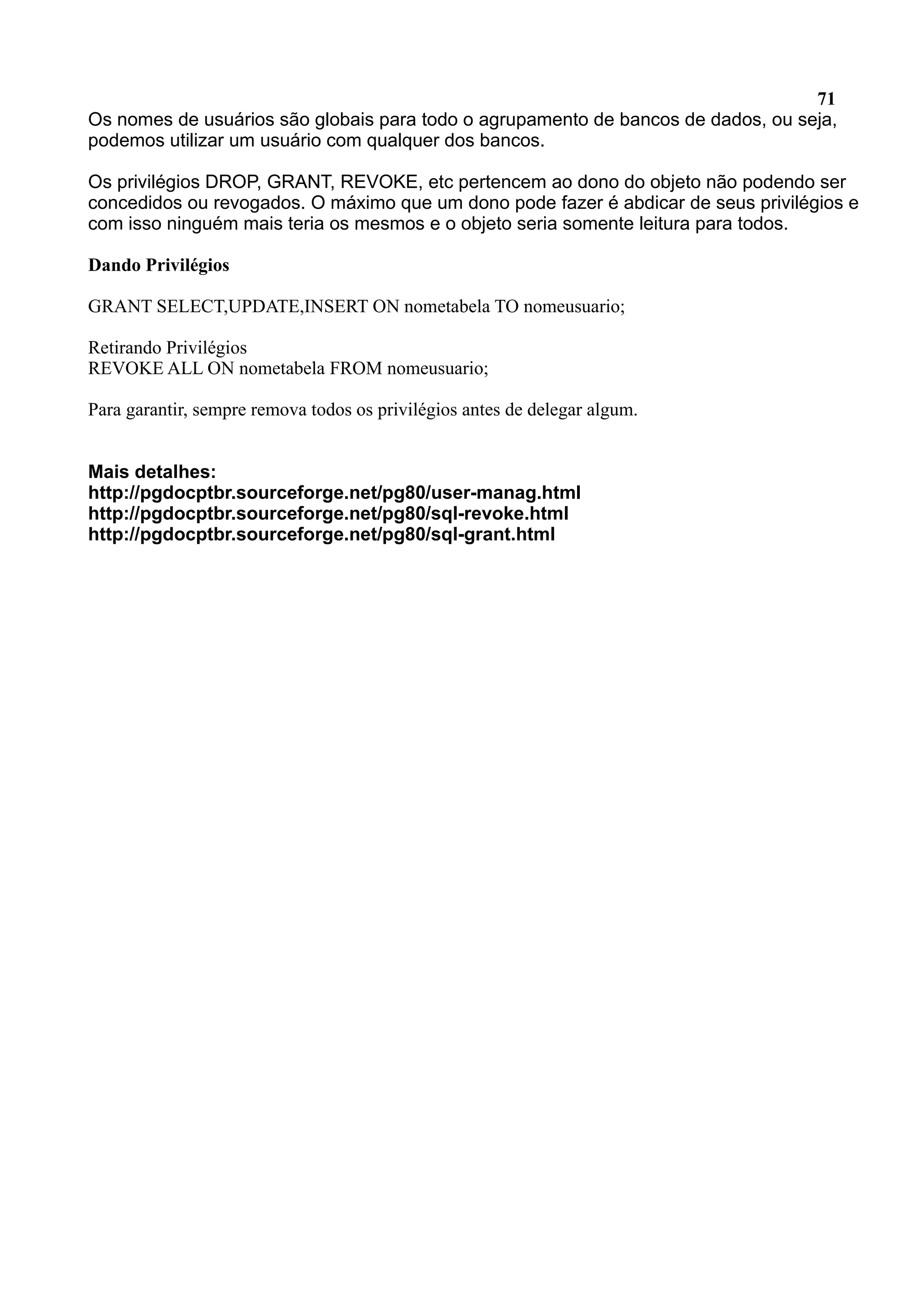71 Os nomes de usuários são globais para todo o agrupamento de bancos de dados, ou seja, podemos utilizar um usuário com qualquer dos bancos. Os privilégios DROP, GRANT, REVOKE, etc pertencem ao dono do objeto não podendo ser concedidos ou revogados. O máximo que um dono pode fazer é abdicar de seus privilégios e com isso ninguém mais teria os mesmos e o objeto seria somente leitura para todos. Dando Privilégios GRANT SELECT,UPDATE,INSERT ON nometabela TO nomeusuario; Retirando Privilégios REVOKE ALL ON nometabela FROM nomeusuario; Para garantir, sempre remova todos os privilégios antes de delegar algum. Mais detalhes: http://pgdocptbr.sourceforge.net/pg80/user-manag.html http://pgdocptbr.sourceforge.net/pg80/sql-revoke.html http://pgdocptbr.sourceforge.net/pg80/sql-grant.html 