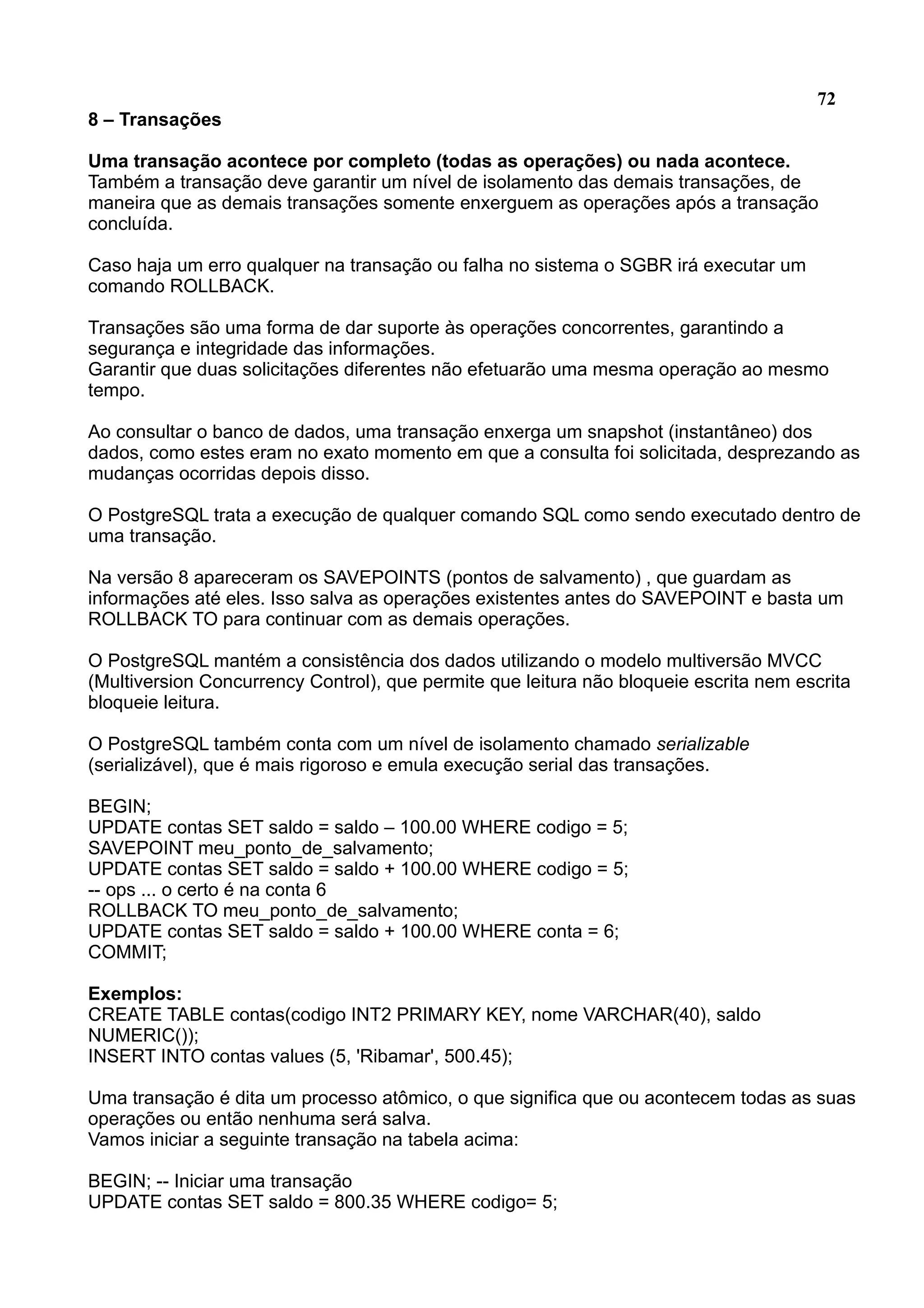 72 8 – Transações Uma transação acontece por completo (todas as operações) ou nada acontece. Também a transação deve garantir um nível de isolamento das demais transações, de maneira que as demais transações somente enxerguem as operações após a transação concluída. Caso haja um erro qualquer na transação ou falha no sistema o SGBR irá executar um comando ROLLBACK. Transações são uma forma de dar suporte às operações concorrentes, garantindo a segurança e integridade das informações. Garantir que duas solicitações diferentes não efetuarão uma mesma operação ao mesmo tempo. Ao consultar o banco de dados, uma transação enxerga um snapshot (instantâneo) dos dados, como estes eram no exato momento em que a consulta foi solicitada, desprezando as mudanças ocorridas depois disso. O PostgreSQL trata a execução de qualquer comando SQL como sendo executado dentro de uma transação. Na versão 8 apareceram os SAVEPOINTS (pontos de salvamento) , que guardam as informações até eles. Isso salva as operações existentes antes do SAVEPOINT e basta um ROLLBACK TO para continuar com as demais operações. O PostgreSQL mantém a consistência dos dados utilizando o modelo multiversão MVCC (Multiversion Concurrency Control), que permite que leitura não bloqueie escrita nem escrita bloqueie leitura. O PostgreSQL também conta com um nível de isolamento chamado serializable (serializável), que é mais rigoroso e emula execução serial das transações. BEGIN; UPDATE contas SET saldo = saldo – 100.00 WHERE codigo = 5; SAVEPOINT meu_ponto_de_salvamento; UPDATE contas SET saldo = saldo + 100.00 WHERE codigo = 5; -- ops ... o certo é na conta 6 ROLLBACK TO meu_ponto_de_salvamento; UPDATE contas SET saldo = saldo + 100.00 WHERE conta = 6; COMMIT; Exemplos: CREATE TABLE contas(codigo INT2 PRIMARY KEY, nome VARCHAR(40), saldo NUMERIC()); INSERT INTO contas values (5, 'Ribamar', 500.45); Uma transação é dita um processo atômico, o que significa que ou acontecem todas as suas operações ou então nenhuma será salva. Vamos iniciar a seguinte transação na tabela acima: BEGIN; -- Iniciar uma transação UPDATE contas SET saldo = 800.35 WHERE codigo= 5; 
