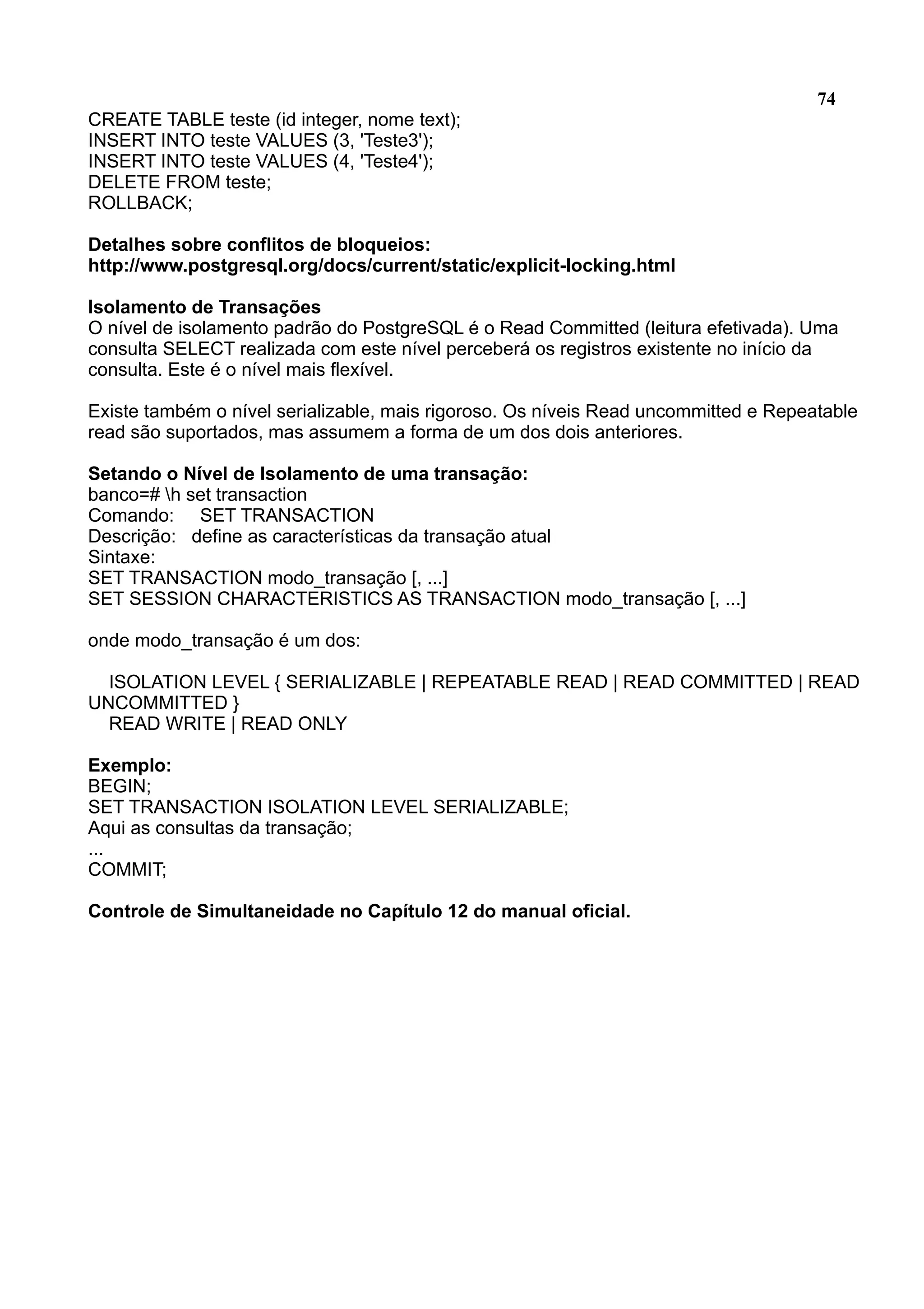 74 CREATE TABLE teste (id integer, nome text); INSERT INTO teste VALUES (3, 'Teste3'); INSERT INTO teste VALUES (4, 'Teste4'); DELETE FROM teste; ROLLBACK; Detalhes sobre conflitos de bloqueios: http://www.postgresql.org/docs/current/static/explicit-locking.html Isolamento de Transações O nível de isolamento padrão do PostgreSQL é o Read Committed (leitura efetivada). Uma consulta SELECT realizada com este nível perceberá os registros existente no início da consulta. Este é o nível mais flexível. Existe também o nível serializable, mais rigoroso. Os níveis Read uncommitted e Repeatable read são suportados, mas assumem a forma de um dos dois anteriores. Setando o Nível de Isolamento de uma transação: banco=# h set transaction Comando: SET TRANSACTION Descrição: define as características da transação atual Sintaxe: SET TRANSACTION modo_transação [, ...] SET SESSION CHARACTERISTICS AS TRANSACTION modo_transação [, ...] onde modo_transação é um dos: ISOLATION LEVEL { SERIALIZABLE | REPEATABLE READ | READ COMMITTED | READ UNCOMMITTED } READ WRITE | READ ONLY Exemplo: BEGIN; SET TRANSACTION ISOLATION LEVEL SERIALIZABLE; Aqui as consultas da transação; ... COMMIT; Controle de Simultaneidade no Capítulo 12 do manual oficial. 