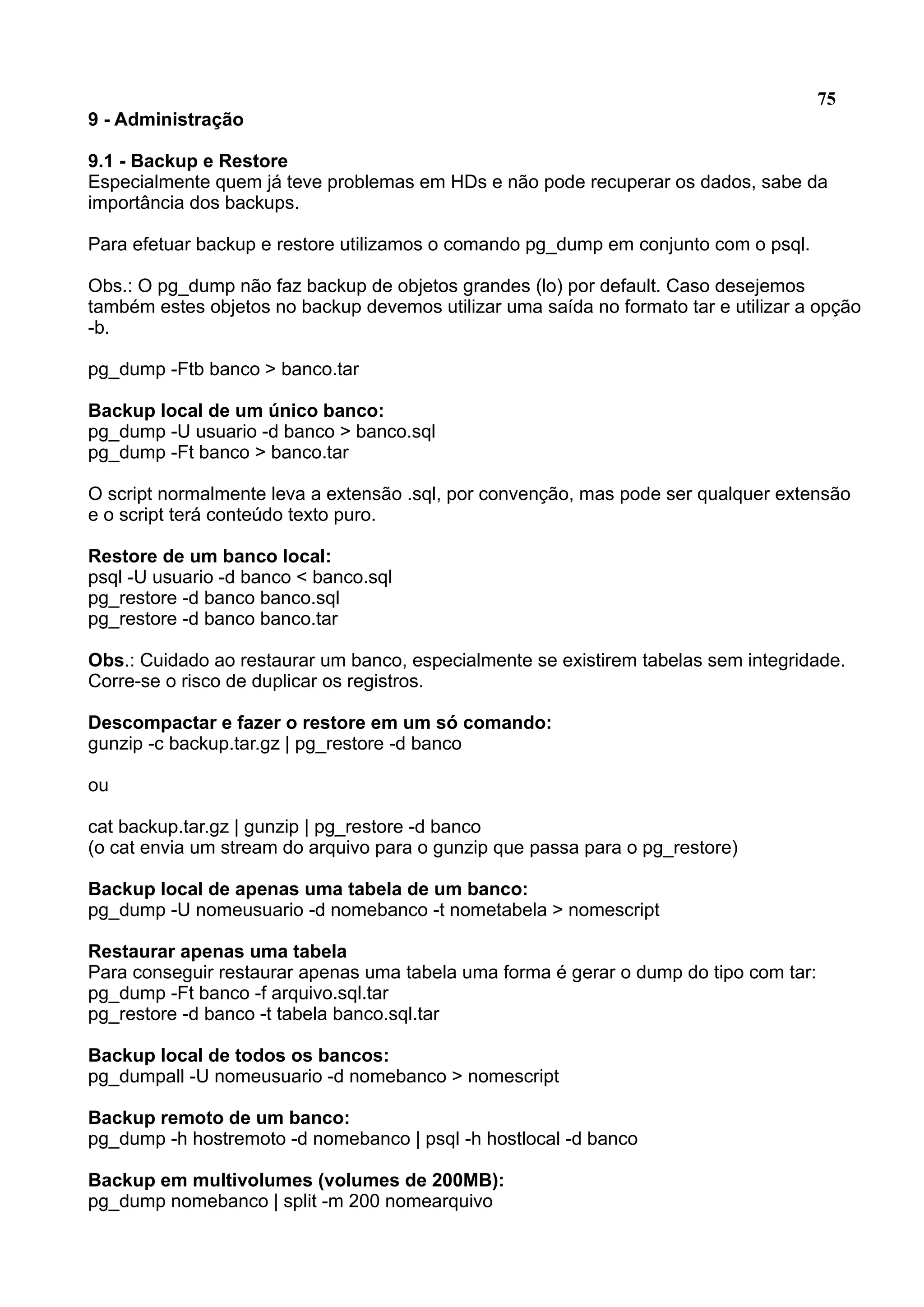 75 9 - Administração 9.1 - Backup e Restore Especialmente quem já teve problemas em HDs e não pode recuperar os dados, sabe da importância dos backups. Para efetuar backup e restore utilizamos o comando pg_dump em conjunto com o psql. Obs.: O pg_dump não faz backup de objetos grandes (lo) por default. Caso desejemos também estes objetos no backup devemos utilizar uma saída no formato tar e utilizar a opção -b. pg_dump -Ftb banco > banco.tar Backup local de um único banco: pg_dump -U usuario -d banco > banco.sql pg_dump -Ft banco > banco.tar O script normalmente leva a extensão .sql, por convenção, mas pode ser qualquer extensão e o script terá conteúdo texto puro. Restore de um banco local: psql -U usuario -d banco < banco.sql pg_restore -d banco banco.sql pg_restore -d banco banco.tar Obs.: Cuidado ao restaurar um banco, especialmente se existirem tabelas sem integridade. Corre-se o risco de duplicar os registros. Descompactar e fazer o restore em um só comando: gunzip -c backup.tar.gz | pg_restore -d banco ou cat backup.tar.gz | gunzip | pg_restore -d banco (o cat envia um stream do arquivo para o gunzip que passa para o pg_restore) Backup local de apenas uma tabela de um banco: pg_dump -U nomeusuario -d nomebanco -t nometabela > nomescript Restaurar apenas uma tabela Para conseguir restaurar apenas uma tabela uma forma é gerar o dump do tipo com tar: pg_dump -Ft banco -f arquivo.sql.tar pg_restore -d banco -t tabela banco.sql.tar Backup local de todos os bancos: pg_dumpall -U nomeusuario -d nomebanco > nomescript Backup remoto de um banco: pg_dump -h hostremoto -d nomebanco | psql -h hostlocal -d banco Backup em multivolumes (volumes de 200MB): pg_dump nomebanco | split -m 200 nomearquivo 