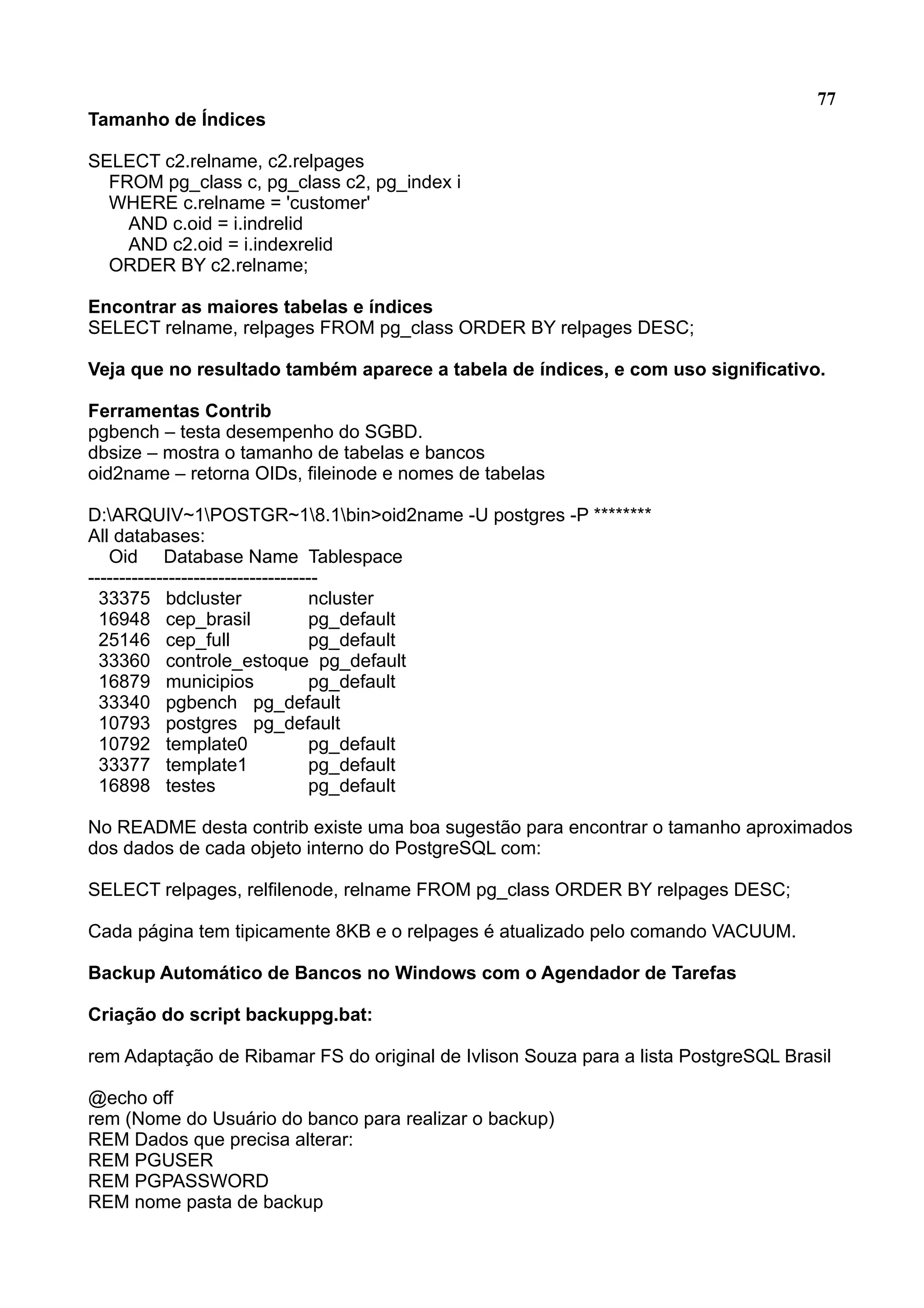 77 Tamanho de Índices SELECT c2.relname, c2.relpages FROM pg_class c, pg_class c2, pg_index i WHERE c.relname = 'customer' AND c.oid = i.indrelid AND c2.oid = i.indexrelid ORDER BY c2.relname; Encontrar as maiores tabelas e índices SELECT relname, relpages FROM pg_class ORDER BY relpages DESC; Veja que no resultado também aparece a tabela de índices, e com uso significativo. Ferramentas Contrib pgbench – testa desempenho do SGBD. dbsize – mostra o tamanho de tabelas e bancos oid2name – retorna OIDs, fileinode e nomes de tabelas D:ARQUIV~1POSTGR~18.1bin>oid2name -U postgres -P ******** All databases: Oid Database Name Tablespace ------------------------------------- 33375 bdcluster ncluster 16948 cep_brasil pg_default 25146 cep_full pg_default 33360 controle_estoque pg_default 16879 municipios pg_default 33340 pgbench pg_default 10793 postgres pg_default 10792 template0 pg_default 33377 template1 pg_default 16898 testes pg_default No README desta contrib existe uma boa sugestão para encontrar o tamanho aproximados dos dados de cada objeto interno do PostgreSQL com: SELECT relpages, relfilenode, relname FROM pg_class ORDER BY relpages DESC; Cada página tem tipicamente 8KB e o relpages é atualizado pelo comando VACUUM. Backup Automático de Bancos no Windows com o Agendador de Tarefas Criação do script backuppg.bat: rem Adaptação de Ribamar FS do original de Ivlison Souza para a lista PostgreSQL Brasil @echo off rem (Nome do Usuário do banco para realizar o backup) REM Dados que precisa alterar: REM PGUSER REM PGPASSWORD REM nome pasta de backup 