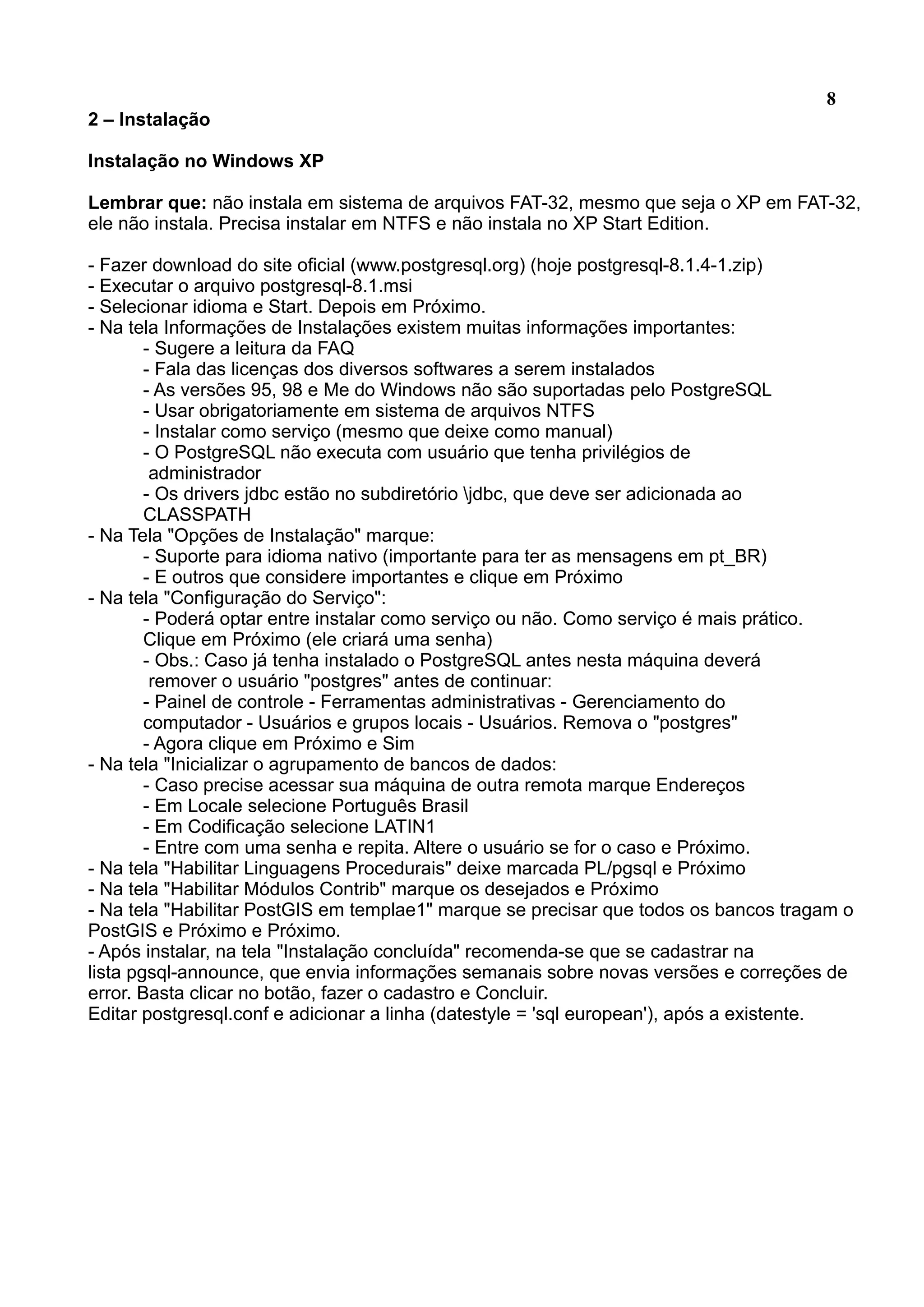 8 2 – Instalação Instalação no Windows XP Lembrar que: não instala em sistema de arquivos FAT-32, mesmo que seja o XP em FAT-32, ele não instala. Precisa instalar em NTFS e não instala no XP Start Edition. - Fazer download do site oficial (www.postgresql.org) (hoje postgresql-8.1.4-1.zip) - Executar o arquivo postgresql-8.1.msi - Selecionar idioma e Start. Depois em Próximo. - Na tela Informações de Instalações existem muitas informações importantes: - Sugere a leitura da FAQ - Fala das licenças dos diversos softwares a serem instalados - As versões 95, 98 e Me do Windows não são suportadas pelo PostgreSQL - Usar obrigatoriamente em sistema de arquivos NTFS - Instalar como serviço (mesmo que deixe como manual) - O PostgreSQL não executa com usuário que tenha privilégios de administrador - Os drivers jdbc estão no subdiretório jdbc, que deve ser adicionada ao CLASSPATH - Na Tela "Opções de Instalação" marque: - Suporte para idioma nativo (importante para ter as mensagens em pt_BR) - E outros que considere importantes e clique em Próximo - Na tela "Configuração do Serviço": - Poderá optar entre instalar como serviço ou não. Como serviço é mais prático. Clique em Próximo (ele criará uma senha) - Obs.: Caso já tenha instalado o PostgreSQL antes nesta máquina deverá remover o usuário "postgres" antes de continuar: - Painel de controle - Ferramentas administrativas - Gerenciamento do computador - Usuários e grupos locais - Usuários. Remova o "postgres" - Agora clique em Próximo e Sim - Na tela "Inicializar o agrupamento de bancos de dados: - Caso precise acessar sua máquina de outra remota marque Endereços - Em Locale selecione Português Brasil - Em Codificação selecione LATIN1 - Entre com uma senha e repita. Altere o usuário se for o caso e Próximo. - Na tela "Habilitar Linguagens Procedurais" deixe marcada PL/pgsql e Próximo - Na tela "Habilitar Módulos Contrib" marque os desejados e Próximo - Na tela "Habilitar PostGIS em templae1" marque se precisar que todos os bancos tragam o PostGIS e Próximo e Próximo. - Após instalar, na tela "Instalação concluída" recomenda-se que se cadastrar na lista pgsql-announce, que envia informações semanais sobre novas versões e correções de error. Basta clicar no botão, fazer o cadastro e Concluir. Editar postgresql.conf e adicionar a linha (datestyle = 'sql european'), após a existente. 