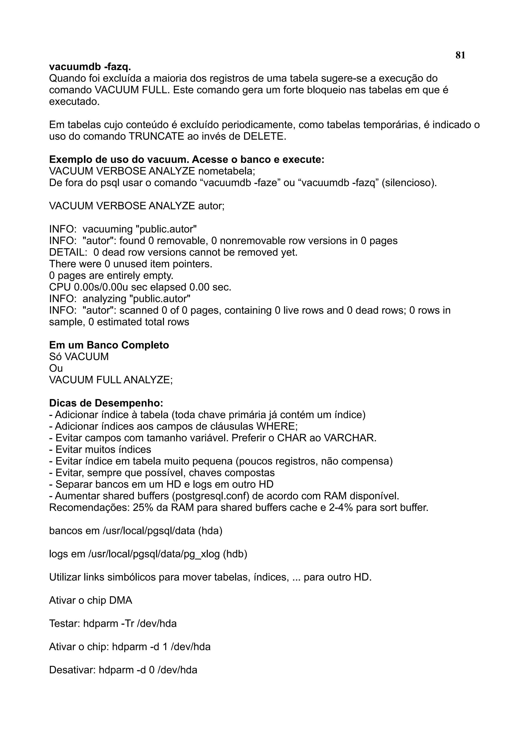 81 vacuumdb -fazq. Quando foi excluída a maioria dos registros de uma tabela sugere-se a execução do comando VACUUM FULL. Este comando gera um forte bloqueio nas tabelas em que é executado. Em tabelas cujo conteúdo é excluído periodicamente, como tabelas temporárias, é indicado o uso do comando TRUNCATE ao invés de DELETE. Exemplo de uso do vacuum. Acesse o banco e execute: VACUUM VERBOSE ANALYZE nometabela; De fora do psql usar o comando “vacuumdb -faze” ou “vacuumdb -fazq” (silencioso). VACUUM VERBOSE ANALYZE autor; INFO: vacuuming "public.autor" INFO: "autor": found 0 removable, 0 nonremovable row versions in 0 pages DETAIL: 0 dead row versions cannot be removed yet. There were 0 unused item pointers. 0 pages are entirely empty. CPU 0.00s/0.00u sec elapsed 0.00 sec. INFO: analyzing "public.autor" INFO: "autor": scanned 0 of 0 pages, containing 0 live rows and 0 dead rows; 0 rows in sample, 0 estimated total rows Em um Banco Completo Só VACUUM Ou VACUUM FULL ANALYZE; Dicas de Desempenho: - Adicionar índice à tabela (toda chave primária já contém um índice) - Adicionar índices aos campos de cláusulas WHERE; - Evitar campos com tamanho variável. Preferir o CHAR ao VARCHAR. - Evitar muitos índices - Evitar índice em tabela muito pequena (poucos registros, não compensa) - Evitar, sempre que possível, chaves compostas - Separar bancos em um HD e logs em outro HD - Aumentar shared buffers (postgresql.conf) de acordo com RAM disponível. Recomendações: 25% da RAM para shared buffers cache e 2-4% para sort buffer. bancos em /usr/local/pgsql/data (hda) logs em /usr/local/pgsql/data/pg_xlog (hdb) Utilizar links simbólicos para mover tabelas, índices, ... para outro HD. Ativar o chip DMA Testar: hdparm -Tr /dev/hda Ativar o chip: hdparm -d 1 /dev/hda Desativar: hdparm -d 0 /dev/hda 