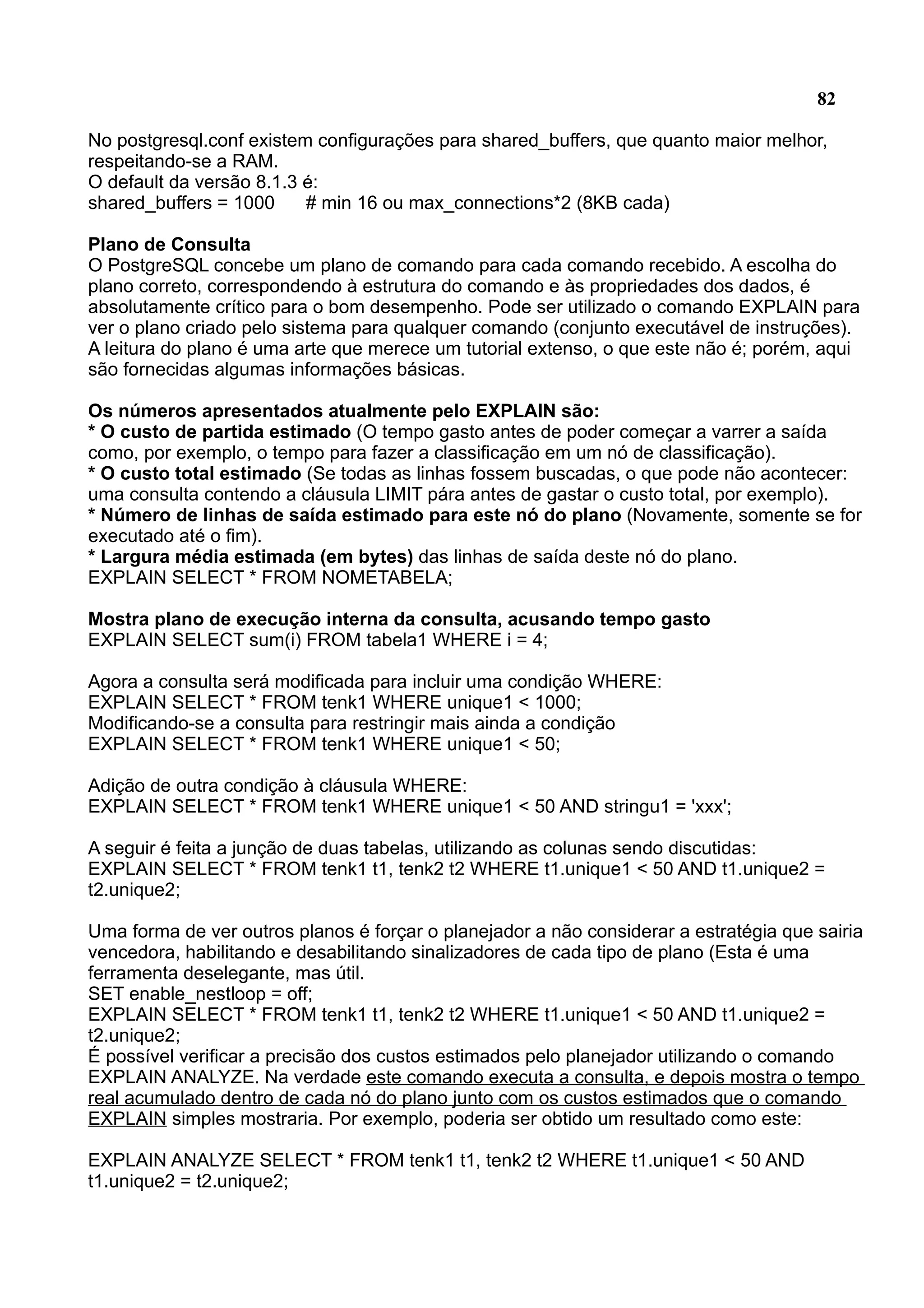 82 No postgresql.conf existem configurações para shared_buffers, que quanto maior melhor, respeitando-se a RAM. O default da versão 8.1.3 é: shared_buffers = 1000 # min 16 ou max_connections*2 (8KB cada) Plano de Consulta O PostgreSQL concebe um plano de comando para cada comando recebido. A escolha do plano correto, correspondendo à estrutura do comando e às propriedades dos dados, é absolutamente crítico para o bom desempenho. Pode ser utilizado o comando EXPLAIN para ver o plano criado pelo sistema para qualquer comando (conjunto executável de instruções). A leitura do plano é uma arte que merece um tutorial extenso, o que este não é; porém, aqui são fornecidas algumas informações básicas. Os números apresentados atualmente pelo EXPLAIN são: * O custo de partida estimado (O tempo gasto antes de poder começar a varrer a saída como, por exemplo, o tempo para fazer a classificação em um nó de classificação). * O custo total estimado (Se todas as linhas fossem buscadas, o que pode não acontecer: uma consulta contendo a cláusula LIMIT pára antes de gastar o custo total, por exemplo). * Número de linhas de saída estimado para este nó do plano (Novamente, somente se for executado até o fim). * Largura média estimada (em bytes) das linhas de saída deste nó do plano. EXPLAIN SELECT * FROM NOMETABELA; Mostra plano de execução interna da consulta, acusando tempo gasto EXPLAIN SELECT sum(i) FROM tabela1 WHERE i = 4; Agora a consulta será modificada para incluir uma condição WHERE: EXPLAIN SELECT * FROM tenk1 WHERE unique1 < 1000; Modificando-se a consulta para restringir mais ainda a condição EXPLAIN SELECT * FROM tenk1 WHERE unique1 < 50; Adição de outra condição à cláusula WHERE: EXPLAIN SELECT * FROM tenk1 WHERE unique1 < 50 AND stringu1 = 'xxx'; A seguir é feita a junção de duas tabelas, utilizando as colunas sendo discutidas: EXPLAIN SELECT * FROM tenk1 t1, tenk2 t2 WHERE t1.unique1 < 50 AND t1.unique2 = t2.unique2; Uma forma de ver outros planos é forçar o planejador a não considerar a estratégia que sairia vencedora, habilitando e desabilitando sinalizadores de cada tipo de plano (Esta é uma ferramenta deselegante, mas útil. SET enable_nestloop = off; EXPLAIN SELECT * FROM tenk1 t1, tenk2 t2 WHERE t1.unique1 < 50 AND t1.unique2 = t2.unique2; É possível verificar a precisão dos custos estimados pelo planejador utilizando o comando EXPLAIN ANALYZE. Na verdade este comando executa a consulta, e depois mostra o tempo real acumulado dentro de cada nó do plano junto com os custos estimados que o comando EXPLAIN simples mostraria. Por exemplo, poderia ser obtido um resultado como este: EXPLAIN ANALYZE SELECT * FROM tenk1 t1, tenk2 t2 WHERE t1.unique1 < 50 AND t1.unique2 = t2.unique2; 