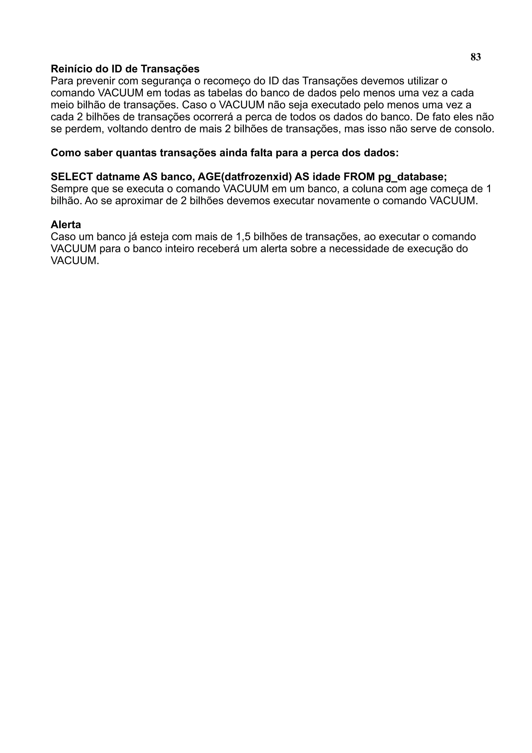 83 Reinício do ID de Transações Para prevenir com segurança o recomeço do ID das Transações devemos utilizar o comando VACUUM em todas as tabelas do banco de dados pelo menos uma vez a cada meio bilhão de transações. Caso o VACUUM não seja executado pelo menos uma vez a cada 2 bilhões de transações ocorrerá a perca de todos os dados do banco. De fato eles não se perdem, voltando dentro de mais 2 bilhões de transações, mas isso não serve de consolo. Como saber quantas transações ainda falta para a perca dos dados: SELECT datname AS banco, AGE(datfrozenxid) AS idade FROM pg_database; Sempre que se executa o comando VACUUM em um banco, a coluna com age começa de 1 bilhão. Ao se aproximar de 2 bilhões devemos executar novamente o comando VACUUM. Alerta Caso um banco já esteja com mais de 1,5 bilhões de transações, ao executar o comando VACUUM para o banco inteiro receberá um alerta sobre a necessidade de execução do VACUUM. 