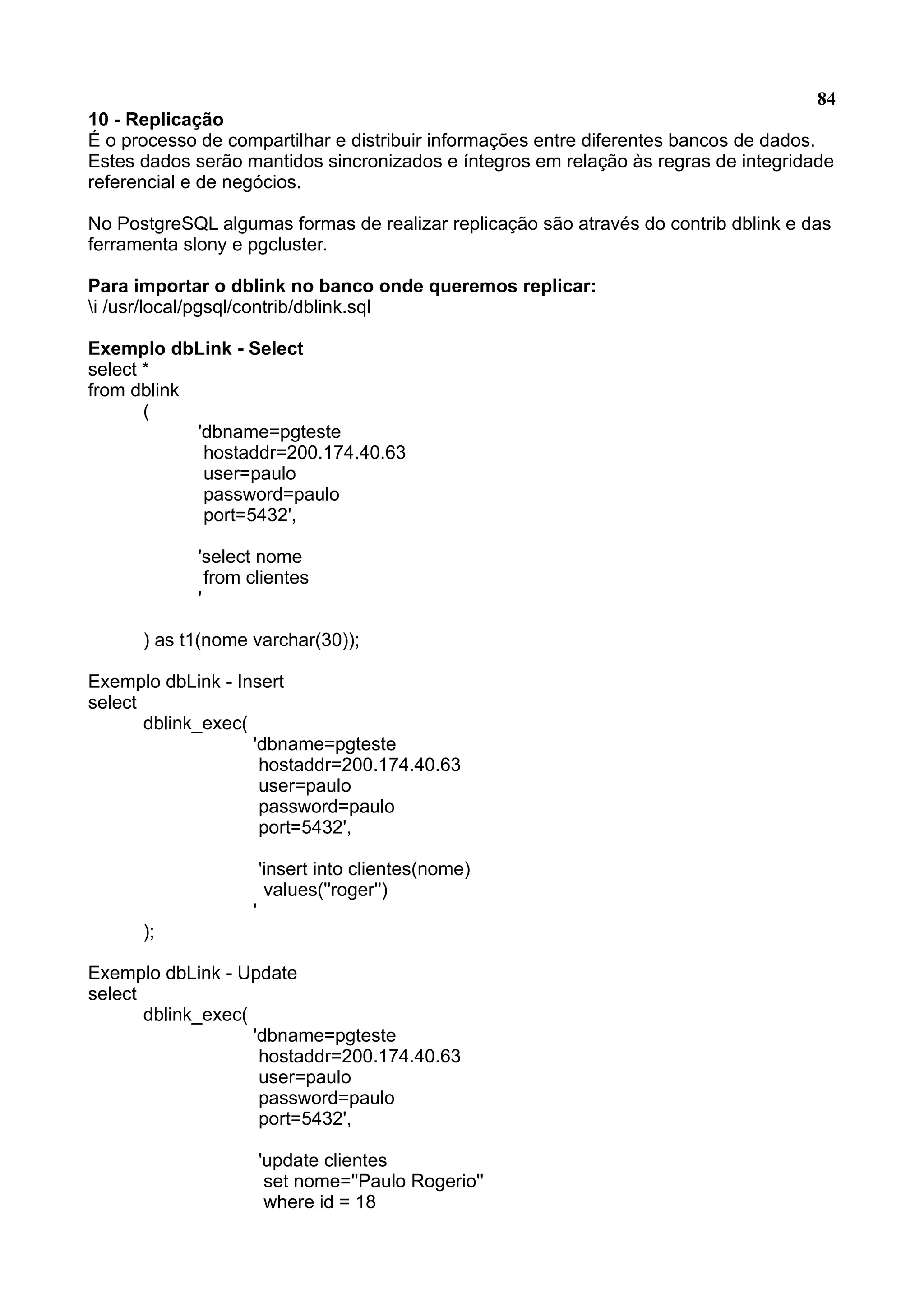 84 10 - Replicação É o processo de compartilhar e distribuir informações entre diferentes bancos de dados. Estes dados serão mantidos sincronizados e íntegros em relação às regras de integridade referencial e de negócios. No PostgreSQL algumas formas de realizar replicação são através do contrib dblink e das ferramenta slony e pgcluster. Para importar o dblink no banco onde queremos replicar: i /usr/local/pgsql/contrib/dblink.sql Exemplo dbLink - Select select * from dblink ( 'dbname=pgteste hostaddr=200.174.40.63 user=paulo password=paulo port=5432', 'select nome from clientes ' ) as t1(nome varchar(30)); Exemplo dbLink - Insert select dblink_exec( 'dbname=pgteste hostaddr=200.174.40.63 user=paulo password=paulo port=5432', 'insert into clientes(nome) values(''roger'') ' ); Exemplo dbLink - Update select dblink_exec( 'dbname=pgteste hostaddr=200.174.40.63 user=paulo password=paulo port=5432', 'update clientes set nome=''Paulo Rogerio'' where id = 18 