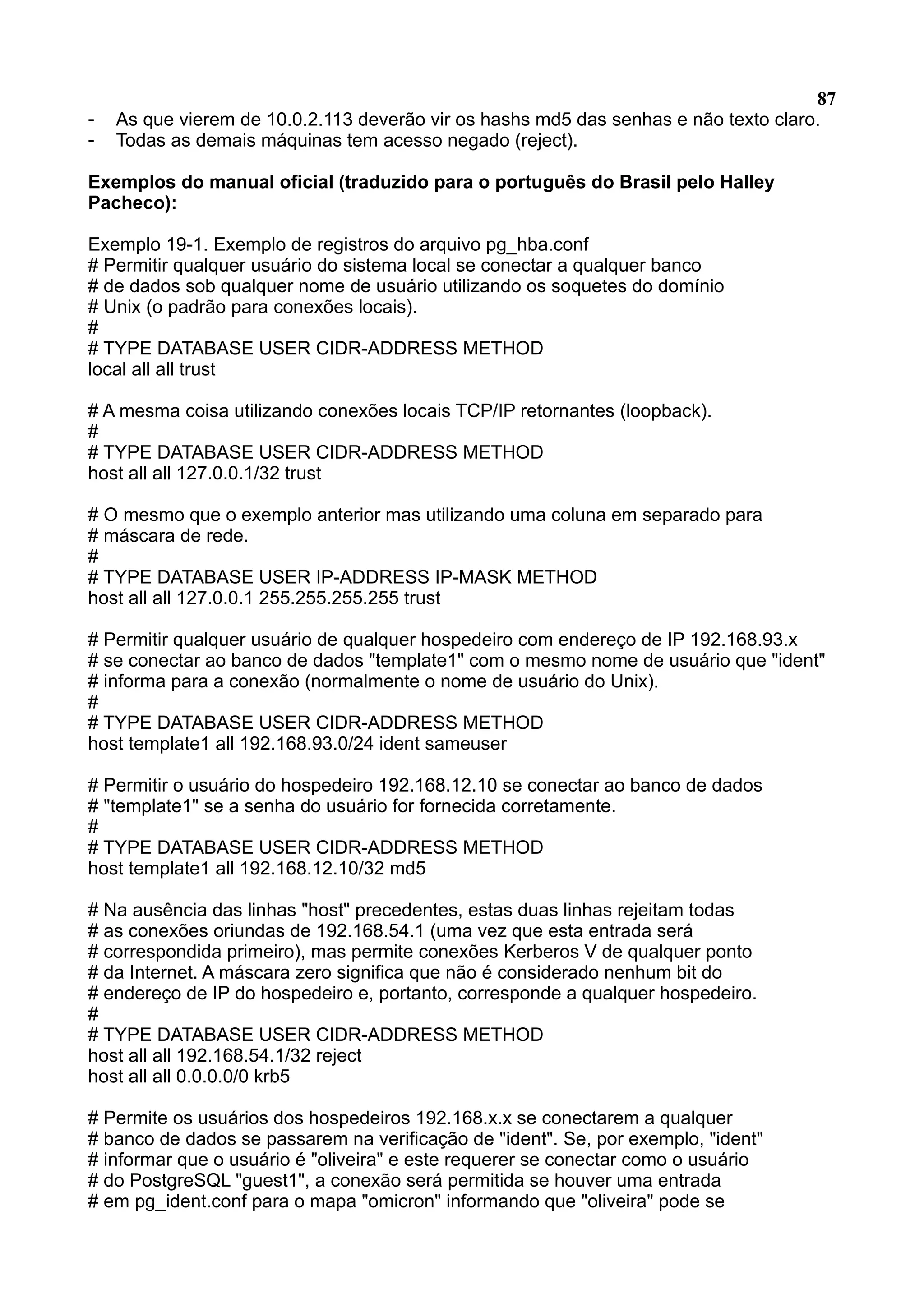 87 - As que vierem de 10.0.2.113 deverão vir os hashs md5 das senhas e não texto claro. - Todas as demais máquinas tem acesso negado (reject). Exemplos do manual oficial (traduzido para o português do Brasil pelo Halley Pacheco): Exemplo 19-1. Exemplo de registros do arquivo pg_hba.conf # Permitir qualquer usuário do sistema local se conectar a qualquer banco # de dados sob qualquer nome de usuário utilizando os soquetes do domínio # Unix (o padrão para conexões locais). # # TYPE DATABASE USER CIDR-ADDRESS METHOD local all all trust # A mesma coisa utilizando conexões locais TCP/IP retornantes (loopback). # # TYPE DATABASE USER CIDR-ADDRESS METHOD host all all 127.0.0.1/32 trust # O mesmo que o exemplo anterior mas utilizando uma coluna em separado para # máscara de rede. # # TYPE DATABASE USER IP-ADDRESS IP-MASK METHOD host all all 127.0.0.1 255.255.255.255 trust # Permitir qualquer usuário de qualquer hospedeiro com endereço de IP 192.168.93.x # se conectar ao banco de dados "template1" com o mesmo nome de usuário que "ident" # informa para a conexão (normalmente o nome de usuário do Unix). # # TYPE DATABASE USER CIDR-ADDRESS METHOD host template1 all 192.168.93.0/24 ident sameuser # Permitir o usuário do hospedeiro 192.168.12.10 se conectar ao banco de dados # "template1" se a senha do usuário for fornecida corretamente. # # TYPE DATABASE USER CIDR-ADDRESS METHOD host template1 all 192.168.12.10/32 md5 # Na ausência das linhas "host" precedentes, estas duas linhas rejeitam todas # as conexões oriundas de 192.168.54.1 (uma vez que esta entrada será # correspondida primeiro), mas permite conexões Kerberos V de qualquer ponto # da Internet. A máscara zero significa que não é considerado nenhum bit do # endereço de IP do hospedeiro e, portanto, corresponde a qualquer hospedeiro. # # TYPE DATABASE USER CIDR-ADDRESS METHOD host all all 192.168.54.1/32 reject host all all 0.0.0.0/0 krb5 # Permite os usuários dos hospedeiros 192.168.x.x se conectarem a qualquer # banco de dados se passarem na verificação de "ident". Se, por exemplo, "ident" # informar que o usuário é "oliveira" e este requerer se conectar como o usuário # do PostgreSQL "guest1", a conexão será permitida se houver uma entrada # em pg_ident.conf para o mapa "omicron" informando que "oliveira" pode se 