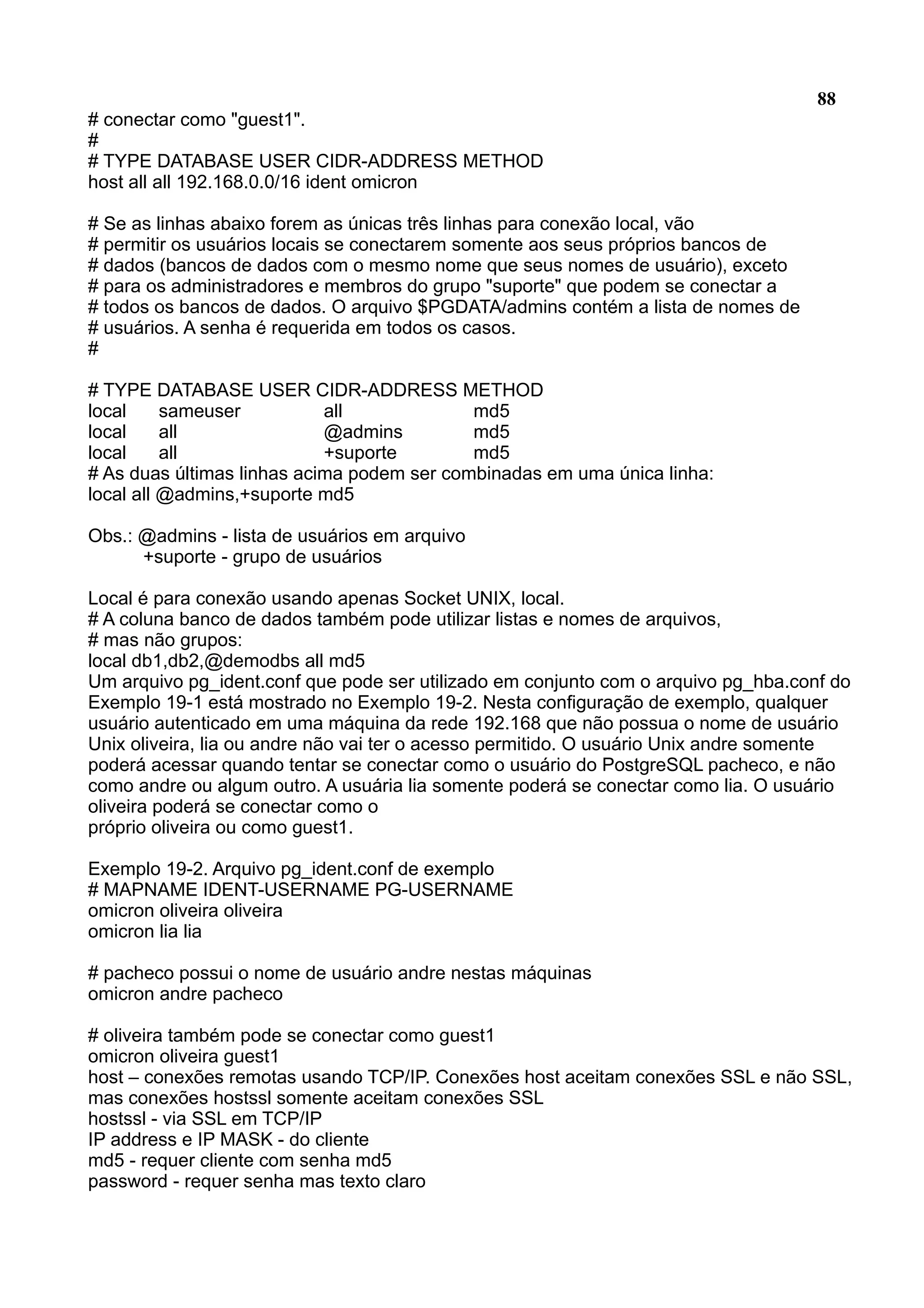 88 # conectar como "guest1". # # TYPE DATABASE USER CIDR-ADDRESS METHOD host all all 192.168.0.0/16 ident omicron # Se as linhas abaixo forem as únicas três linhas para conexão local, vão # permitir os usuários locais se conectarem somente aos seus próprios bancos de # dados (bancos de dados com o mesmo nome que seus nomes de usuário), exceto # para os administradores e membros do grupo "suporte" que podem se conectar a # todos os bancos de dados. O arquivo $PGDATA/admins contém a lista de nomes de # usuários. A senha é requerida em todos os casos. # # TYPE DATABASE USER CIDR-ADDRESS METHOD local sameuser all md5 local all @admins md5 local all +suporte md5 # As duas últimas linhas acima podem ser combinadas em uma única linha: local all @admins,+suporte md5 Obs.: @admins - lista de usuários em arquivo +suporte - grupo de usuários Local é para conexão usando apenas Socket UNIX, local. # A coluna banco de dados também pode utilizar listas e nomes de arquivos, # mas não grupos: local db1,db2,@demodbs all md5 Um arquivo pg_ident.conf que pode ser utilizado em conjunto com o arquivo pg_hba.conf do Exemplo 19-1 está mostrado no Exemplo 19-2. Nesta configuração de exemplo, qualquer usuário autenticado em uma máquina da rede 192.168 que não possua o nome de usuário Unix oliveira, lia ou andre não vai ter o acesso permitido. O usuário Unix andre somente poderá acessar quando tentar se conectar como o usuário do PostgreSQL pacheco, e não como andre ou algum outro. A usuária lia somente poderá se conectar como lia. O usuário oliveira poderá se conectar como o próprio oliveira ou como guest1. Exemplo 19-2. Arquivo pg_ident.conf de exemplo # MAPNAME IDENT-USERNAME PG-USERNAME omicron oliveira oliveira omicron lia lia # pacheco possui o nome de usuário andre nestas máquinas omicron andre pacheco # oliveira também pode se conectar como guest1 omicron oliveira guest1 host – conexões remotas usando TCP/IP. Conexões host aceitam conexões SSL e não SSL, mas conexões hostssl somente aceitam conexões SSL hostssl - via SSL em TCP/IP IP address e IP MASK - do cliente md5 - requer cliente com senha md5 password - requer senha mas texto claro 