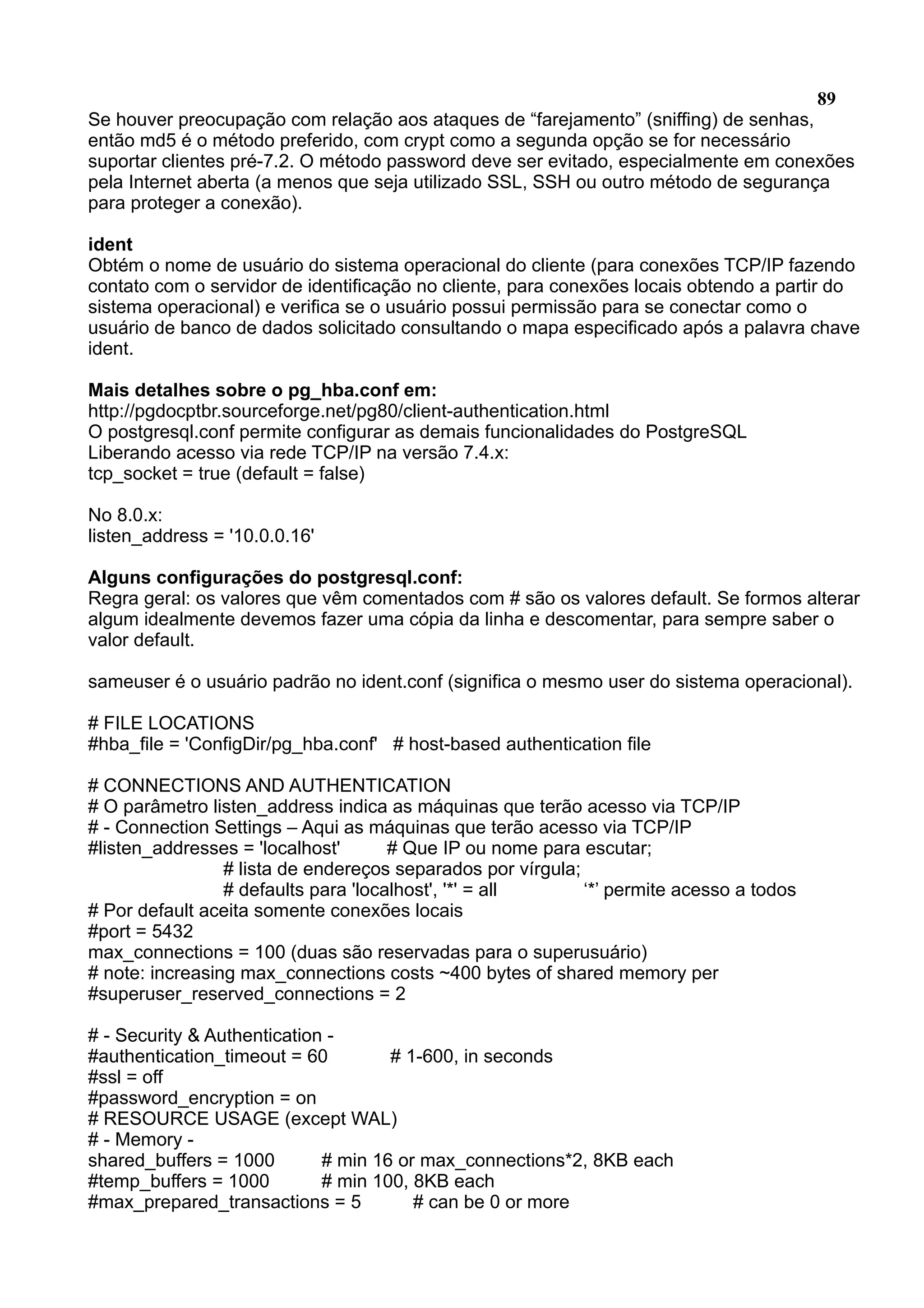 89 Se houver preocupação com relação aos ataques de “farejamento” (sniffing) de senhas, então md5 é o método preferido, com crypt como a segunda opção se for necessário suportar clientes pré-7.2. O método password deve ser evitado, especialmente em conexões pela Internet aberta (a menos que seja utilizado SSL, SSH ou outro método de segurança para proteger a conexão). ident Obtém o nome de usuário do sistema operacional do cliente (para conexões TCP/IP fazendo contato com o servidor de identificação no cliente, para conexões locais obtendo a partir do sistema operacional) e verifica se o usuário possui permissão para se conectar como o usuário de banco de dados solicitado consultando o mapa especificado após a palavra chave ident. Mais detalhes sobre o pg_hba.conf em: http://pgdocptbr.sourceforge.net/pg80/client-authentication.html O postgresql.conf permite configurar as demais funcionalidades do PostgreSQL Liberando acesso via rede TCP/IP na versão 7.4.x: tcp_socket = true (default = false) No 8.0.x: listen_address = '10.0.0.16' Alguns configurações do postgresql.conf: Regra geral: os valores que vêm comentados com # são os valores default. Se formos alterar algum idealmente devemos fazer uma cópia da linha e descomentar, para sempre saber o valor default. sameuser é o usuário padrão no ident.conf (significa o mesmo user do sistema operacional). # FILE LOCATIONS #hba_file = 'ConfigDir/pg_hba.conf' # host-based authentication file # CONNECTIONS AND AUTHENTICATION # O parâmetro listen_address indica as máquinas que terão acesso via TCP/IP # - Connection Settings – Aqui as máquinas que terão acesso via TCP/IP #listen_addresses = 'localhost' # Que IP ou nome para escutar; # lista de endereços separados por vírgula; # defaults para 'localhost', '*' = all ‘*’ permite acesso a todos # Por default aceita somente conexões locais #port = 5432 max_connections = 100 (duas são reservadas para o superusuário) # note: increasing max_connections costs ~400 bytes of shared memory per #superuser_reserved_connections = 2 # - Security & Authentication - #authentication_timeout = 60 # 1-600, in seconds #ssl = off #password_encryption = on # RESOURCE USAGE (except WAL) # - Memory - shared_buffers = 1000 # min 16 or max_connections*2, 8KB each #temp_buffers = 1000 # min 100, 8KB each #max_prepared_transactions = 5 # can be 0 or more 