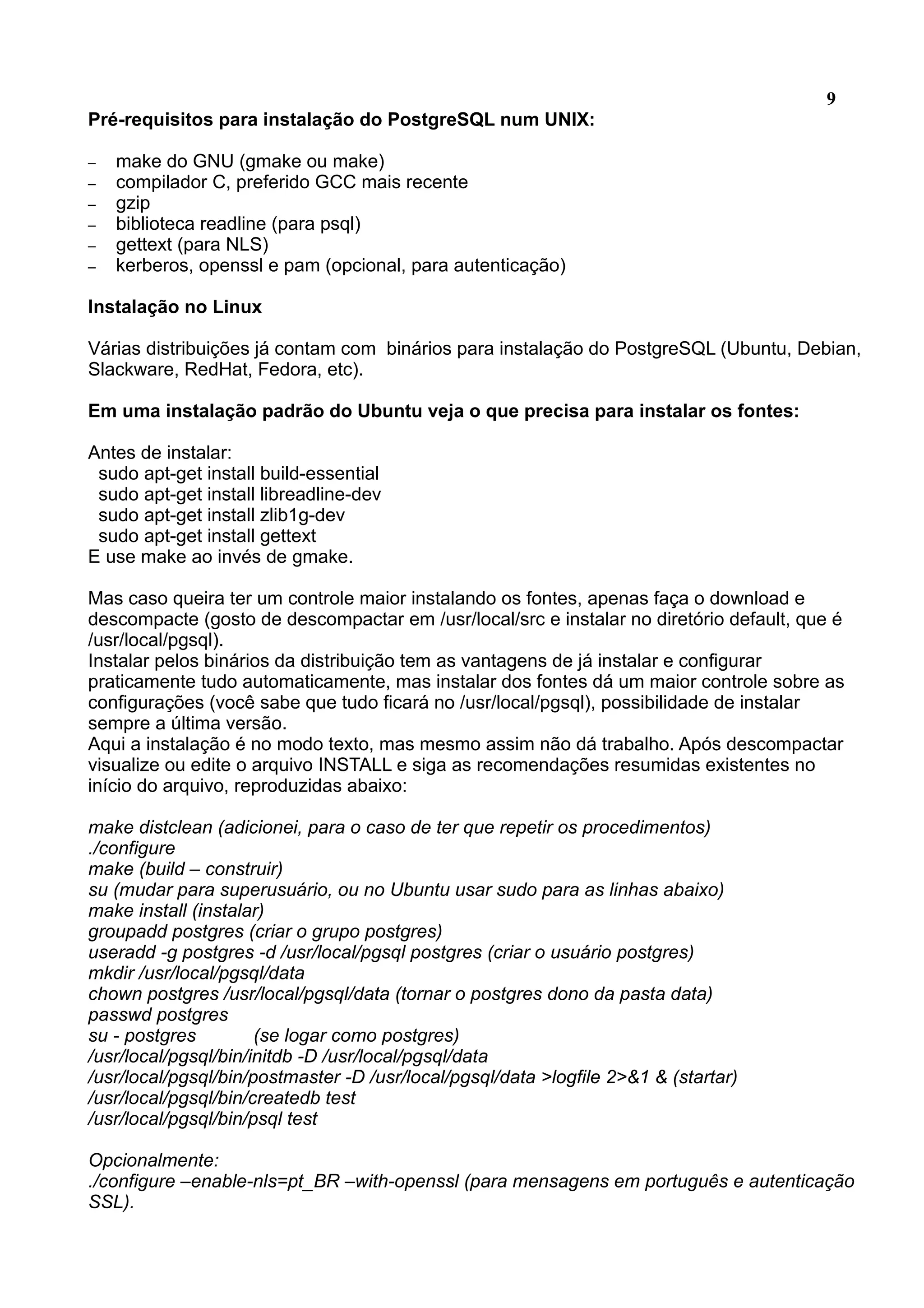 9 Pré-requisitos para instalação do PostgreSQL num UNIX: – make do GNU (gmake ou make) – compilador C, preferido GCC mais recente – gzip – biblioteca readline (para psql) – gettext (para NLS) – kerberos, openssl e pam (opcional, para autenticação) Instalação no Linux Várias distribuições já contam com binários para instalação do PostgreSQL (Ubuntu, Debian, Slackware, RedHat, Fedora, etc). Em uma instalação padrão do Ubuntu veja o que precisa para instalar os fontes: Antes de instalar: sudo apt-get install build-essential sudo apt-get install libreadline-dev sudo apt-get install zlib1g-dev sudo apt-get install gettext E use make ao invés de gmake. Mas caso queira ter um controle maior instalando os fontes, apenas faça o download e descompacte (gosto de descompactar em /usr/local/src e instalar no diretório default, que é /usr/local/pgsql). Instalar pelos binários da distribuição tem as vantagens de já instalar e configurar praticamente tudo automaticamente, mas instalar dos fontes dá um maior controle sobre as configurações (você sabe que tudo ficará no /usr/local/pgsql), possibilidade de instalar sempre a última versão. Aqui a instalação é no modo texto, mas mesmo assim não dá trabalho. Após descompactar visualize ou edite o arquivo INSTALL e siga as recomendações resumidas existentes no início do arquivo, reproduzidas abaixo: make distclean (adicionei, para o caso de ter que repetir os procedimentos) ./configure make (build – construir) su (mudar para superusuário, ou no Ubuntu usar sudo para as linhas abaixo) make install (instalar) groupadd postgres (criar o grupo postgres) useradd -g postgres -d /usr/local/pgsql postgres (criar o usuário postgres) mkdir /usr/local/pgsql/data chown postgres /usr/local/pgsql/data (tornar o postgres dono da pasta data) passwd postgres su - postgres (se logar como postgres) /usr/local/pgsql/bin/initdb -D /usr/local/pgsql/data /usr/local/pgsql/bin/postmaster -D /usr/local/pgsql/data >logfile 2>&1 & (startar) /usr/local/pgsql/bin/createdb test /usr/local/pgsql/bin/psql test Opcionalmente: ./configure –enable-nls=pt_BR –with-openssl (para mensagens em português e autenticação SSL). 