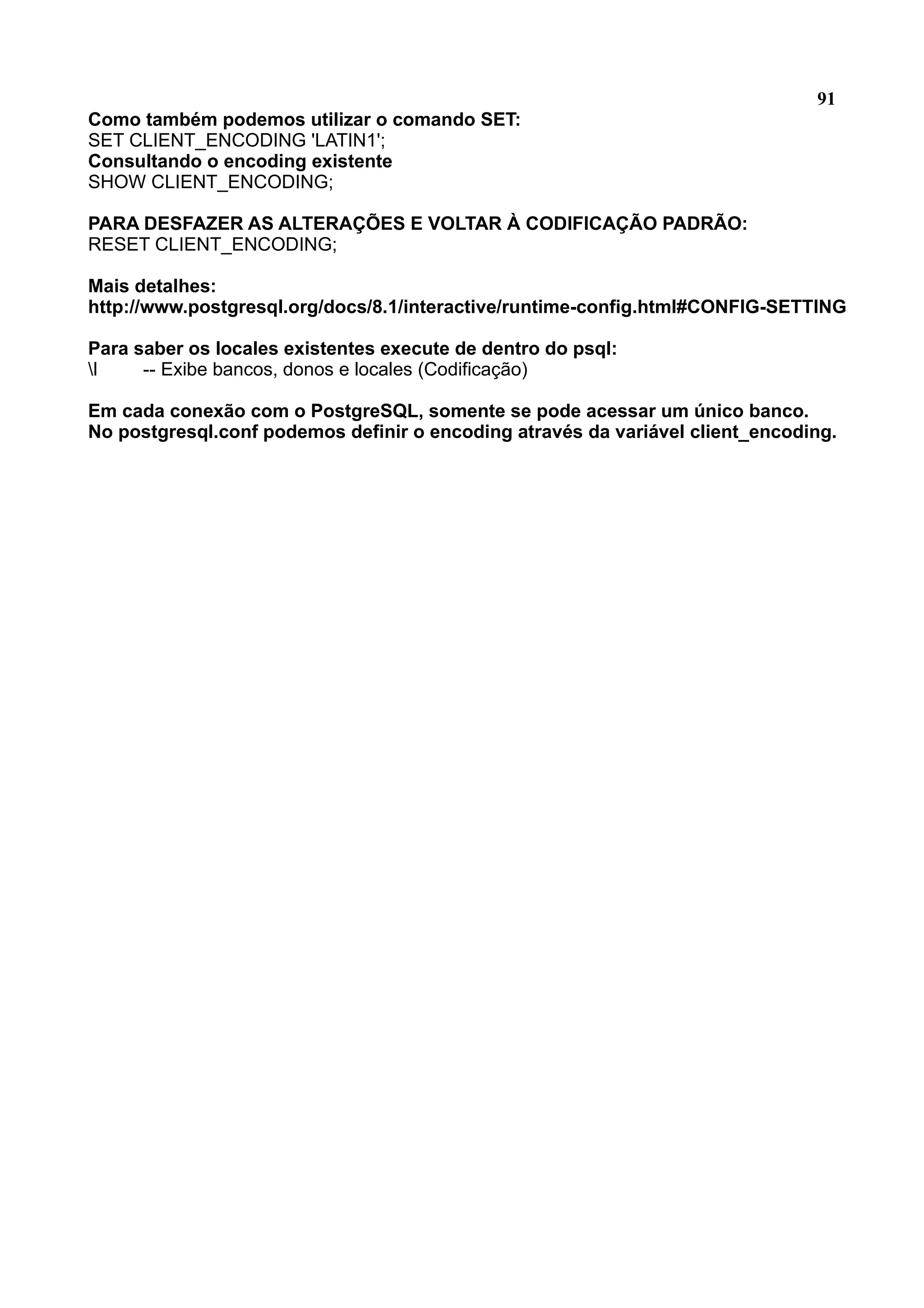 91 Como também podemos utilizar o comando SET: SET CLIENT_ENCODING 'LATIN1'; Consultando o encoding existente SHOW CLIENT_ENCODING; PARA DESFAZER AS ALTERAÇÕES E VOLTAR À CODIFICAÇÃO PADRÃO: RESET CLIENT_ENCODING; Mais detalhes: http://www.postgresql.org/docs/8.1/interactive/runtime-config.html#CONFIG-SETTING Para saber os locales existentes execute de dentro do psql: l -- Exibe bancos, donos e locales (Codificação) Em cada conexão com o PostgreSQL, somente se pode acessar um único banco. No postgresql.conf podemos definir o encoding através da variável client_encoding. 