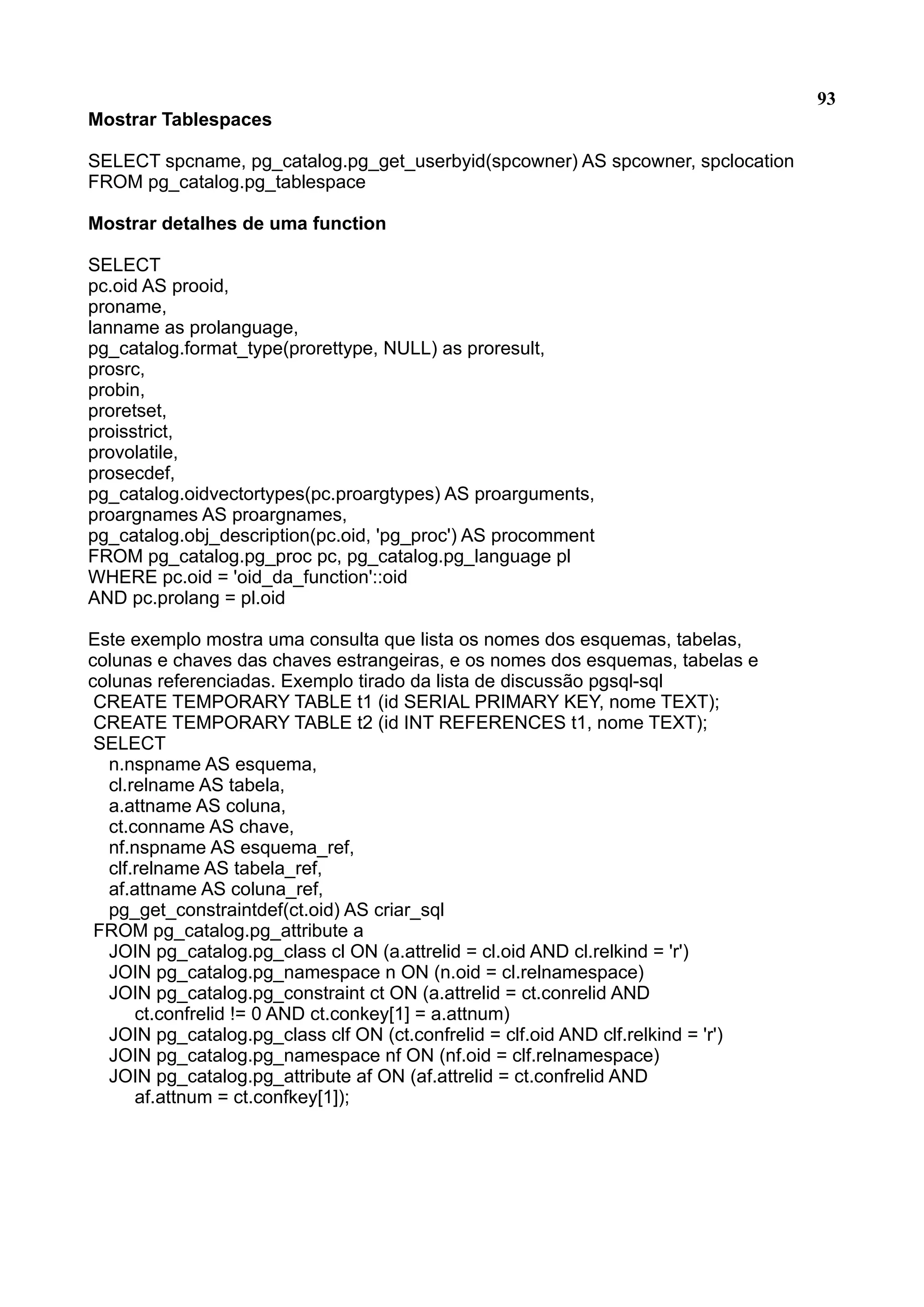 93 Mostrar Tablespaces SELECT spcname, pg_catalog.pg_get_userbyid(spcowner) AS spcowner, spclocation FROM pg_catalog.pg_tablespace Mostrar detalhes de uma function SELECT pc.oid AS prooid, proname, lanname as prolanguage, pg_catalog.format_type(prorettype, NULL) as proresult, prosrc, probin, proretset, proisstrict, provolatile, prosecdef, pg_catalog.oidvectortypes(pc.proargtypes) AS proarguments, proargnames AS proargnames, pg_catalog.obj_description(pc.oid, 'pg_proc') AS procomment FROM pg_catalog.pg_proc pc, pg_catalog.pg_language pl WHERE pc.oid = 'oid_da_function'::oid AND pc.prolang = pl.oid Este exemplo mostra uma consulta que lista os nomes dos esquemas, tabelas, colunas e chaves das chaves estrangeiras, e os nomes dos esquemas, tabelas e colunas referenciadas. Exemplo tirado da lista de discussão pgsql-sql CREATE TEMPORARY TABLE t1 (id SERIAL PRIMARY KEY, nome TEXT); CREATE TEMPORARY TABLE t2 (id INT REFERENCES t1, nome TEXT); SELECT n.nspname AS esquema, cl.relname AS tabela, a.attname AS coluna, ct.conname AS chave, nf.nspname AS esquema_ref, clf.relname AS tabela_ref, af.attname AS coluna_ref, pg_get_constraintdef(ct.oid) AS criar_sql FROM pg_catalog.pg_attribute a JOIN pg_catalog.pg_class cl ON (a.attrelid = cl.oid AND cl.relkind = 'r') JOIN pg_catalog.pg_namespace n ON (n.oid = cl.relnamespace) JOIN pg_catalog.pg_constraint ct ON (a.attrelid = ct.conrelid AND ct.confrelid != 0 AND ct.conkey[1] = a.attnum) JOIN pg_catalog.pg_class clf ON (ct.confrelid = clf.oid AND clf.relkind = 'r') JOIN pg_catalog.pg_namespace nf ON (nf.oid = clf.relnamespace) JOIN pg_catalog.pg_attribute af ON (af.attrelid = ct.confrelid AND af.attnum = ct.confkey[1]); 
