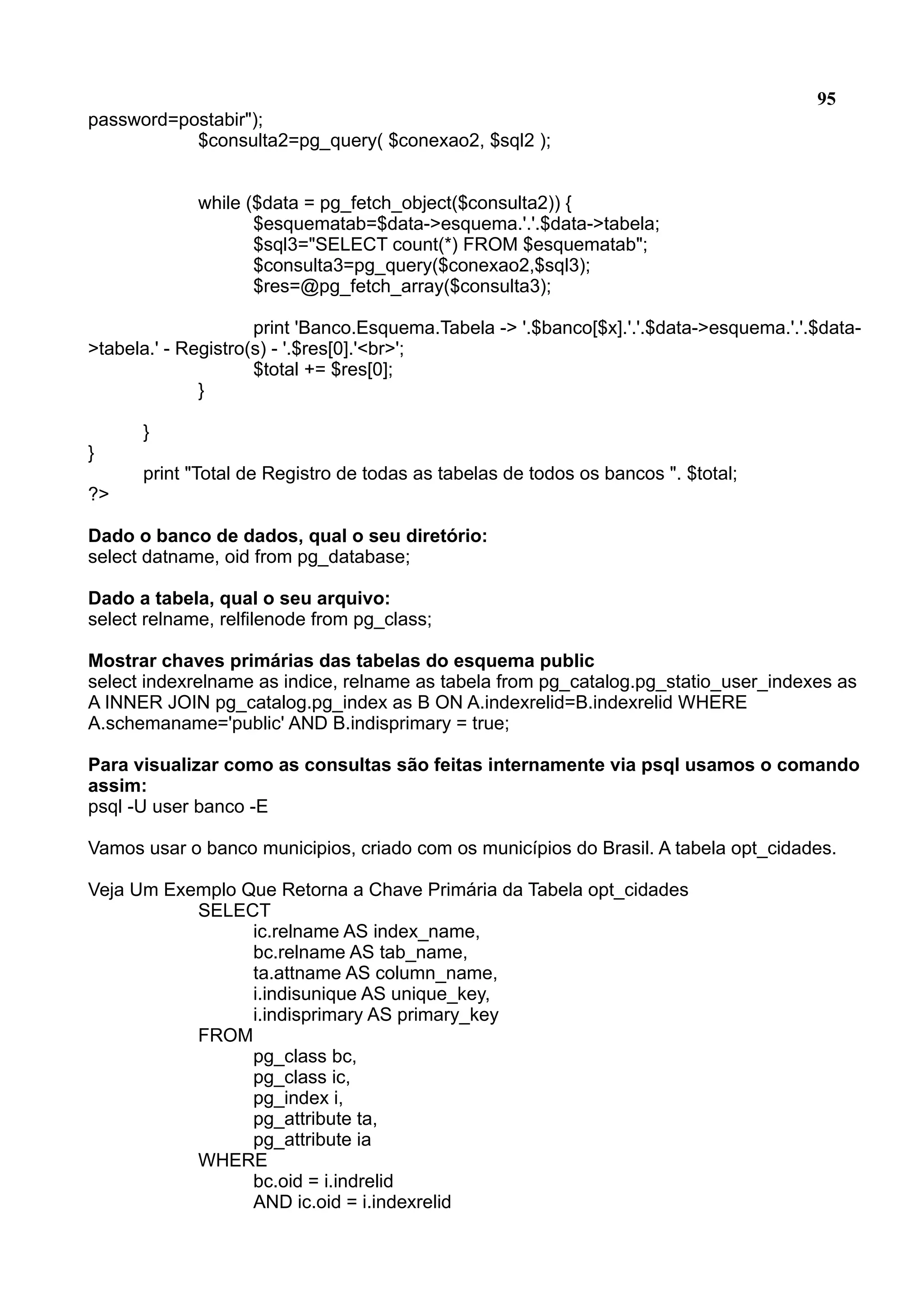 95 password=postabir"); $consulta2=pg_query( $conexao2, $sql2 ); while ($data = pg_fetch_object($consulta2)) { $esquematab=$data->esquema.'.'.$data->tabela; $sql3="SELECT count(*) FROM $esquematab"; $consulta3=pg_query($conexao2,$sql3); $res=@pg_fetch_array($consulta3); print 'Banco.Esquema.Tabela -> '.$banco[$x].'.'.$data->esquema.'.'.$data- >tabela.' - Registro(s) - '.$res[0].'<br>'; $total += $res[0]; } } } print "Total de Registro de todas as tabelas de todos os bancos ". $total; ?> Dado o banco de dados, qual o seu diretório: select datname, oid from pg_database; Dado a tabela, qual o seu arquivo: select relname, relfilenode from pg_class; Mostrar chaves primárias das tabelas do esquema public select indexrelname as indice, relname as tabela from pg_catalog.pg_statio_user_indexes as A INNER JOIN pg_catalog.pg_index as B ON A.indexrelid=B.indexrelid WHERE A.schemaname='public' AND B.indisprimary = true; Para visualizar como as consultas são feitas internamente via psql usamos o comando assim: psql -U user banco -E Vamos usar o banco municipios, criado com os municípios do Brasil. A tabela opt_cidades. Veja Um Exemplo Que Retorna a Chave Primária da Tabela opt_cidades SELECT ic.relname AS index_name, bc.relname AS tab_name, ta.attname AS column_name, i.indisunique AS unique_key, i.indisprimary AS primary_key FROM pg_class bc, pg_class ic, pg_index i, pg_attribute ta, pg_attribute ia WHERE bc.oid = i.indrelid AND ic.oid = i.indexrelid 
