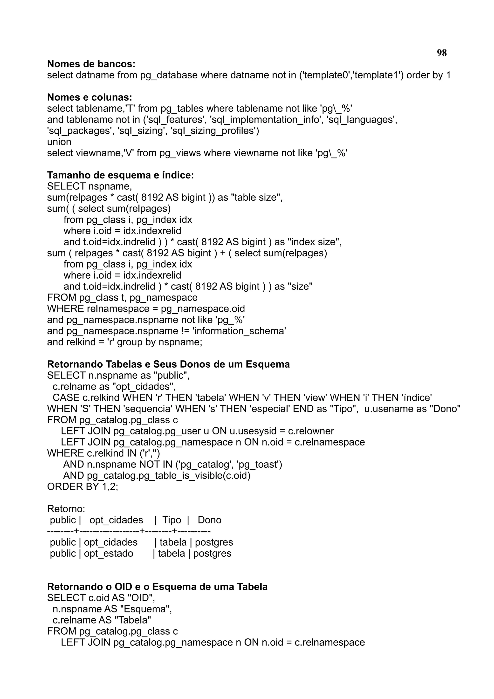 98 Nomes de bancos: select datname from pg_database where datname not in ('template0','template1') order by 1 Nomes e colunas: select tablename,'T' from pg_tables where tablename not like 'pg_%' and tablename not in ('sql_features', 'sql_implementation_info', 'sql_languages', 'sql_packages', 'sql_sizing', 'sql_sizing_profiles') union select viewname,'V' from pg_views where viewname not like 'pg_%' Tamanho de esquema e índice: SELECT nspname, sum(relpages * cast( 8192 AS bigint )) as "table size", sum( ( select sum(relpages) from pg_class i, pg_index idx where i.oid = idx.indexrelid and t.oid=idx.indrelid ) ) * cast( 8192 AS bigint ) as "index size", sum ( relpages * cast( 8192 AS bigint ) + ( select sum(relpages) from pg_class i, pg_index idx where i.oid = idx.indexrelid and t.oid=idx.indrelid ) * cast( 8192 AS bigint ) ) as "size" FROM pg_class t, pg_namespace WHERE relnamespace = pg_namespace.oid and pg_namespace.nspname not like 'pg_%' and pg_namespace.nspname != 'information_schema' and relkind = 'r' group by nspname; Retornando Tabelas e Seus Donos de um Esquema SELECT n.nspname as "public", c.relname as "opt_cidades", CASE c.relkind WHEN 'r' THEN 'tabela' WHEN 'v' THEN 'view' WHEN 'i' THEN 'índice' WHEN 'S' THEN 'sequencia' WHEN 's' THEN 'especial' END as "Tipo", u.usename as "Dono" FROM pg_catalog.pg_class c LEFT JOIN pg_catalog.pg_user u ON u.usesysid = c.relowner LEFT JOIN pg_catalog.pg_namespace n ON n.oid = c.relnamespace WHERE c.relkind IN ('r','') AND n.nspname NOT IN ('pg_catalog', 'pg_toast') AND pg_catalog.pg_table_is_visible(c.oid) ORDER BY 1,2; Retorno: public | opt_cidades | Tipo | Dono --------+------------------+--------+---------- public | opt_cidades | tabela | postgres public | opt_estado | tabela | postgres Retornando o OID e o Esquema de uma Tabela SELECT c.oid AS "OID", n.nspname AS "Esquema", c.relname AS "Tabela" FROM pg_catalog.pg_class c LEFT JOIN pg_catalog.pg_namespace n ON n.oid = c.relnamespace 