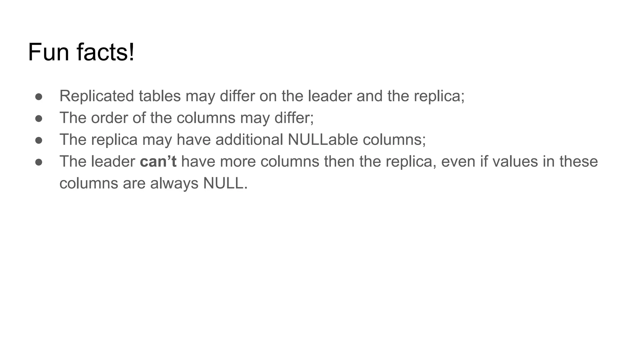 Fun facts!
● Replicated tables may differ on the leader and the replica;
● The order of the columns may differ;
● The replica may have additional NULLable columns;
● The leader can’t have more columns then the replica, even if values in these
columns are always NULL.
 