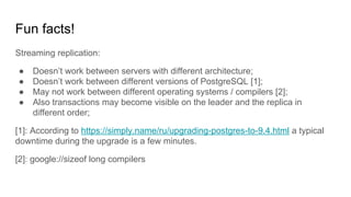 Fun facts!
Streaming replication:
● Doesn’t work between servers with different architecture;
● Doesn’t work between different versions of PostgreSQL [1];
● May not work between different operating systems / compilers [2];
● Also transactions may become visible on the leader and the replica in
different order;
[1]: According to https://simply.name/ru/upgrading-postgres-to-9.4.html a typical
downtime during the upgrade is a few minutes.
[2]: google://sizeof long compilers
 