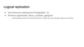 Logical replication
● Out-of-the-box starting from PostgreSQL 10;
● Previous approaches: Slony, Londiste, pglogical;
○ I personally would not recommend them, unless you are already using one of these.
 