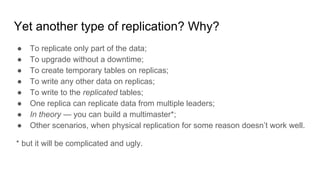 Yet another type of replication? Why?
● To replicate only part of the data;
● To upgrade without a downtime;
● To create temporary tables on replicas;
● To write any other data on replicas;
● To write to the replicated tables;
● One replica can replicate data from multiple leaders;
● In theory — you can build a multimaster*;
● Other scenarios, when physical replication for some reason doesn’t work well.
* but it will be complicated and ugly.
 