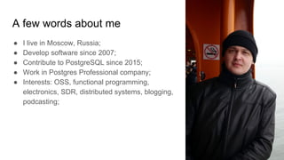 A few words about me
● I live in Moscow, Russia;
● Develop software since 2007;
● Contribute to PostgreSQL since 2015;
● Work in Postgres Professional company;
● Interests: OSS, functional programming,
electronics, SDR, distributed systems, blogging,
podcasting;
 
