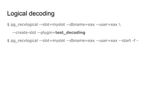 Logical decoding
$ pg_recvlogical --slot=myslot --dbname=eax --user=eax 
--create-slot --plugin=test_decoding
$ pg_recvlogical --slot=myslot --dbname=eax --user=eax --start -f -
 