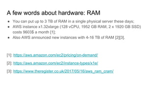 A few words about hardware: RAM
● You can put up to 3 TB of RAM in a single physical server these days;
● AWS instance x1.32xlarge (128 vCPU, 1952 GB RAM, 2 x 1920 GB SSD)
costs 9603$ a month [1];
● Also AWS announced new instances with 4-16 TB of RAM [2][3].
[1]: https://aws.amazon.com/ec2/pricing/on-demand/
[2]: https://aws.amazon.com/ec2/instance-types/x1e/
[3]: https://www.theregister.co.uk/2017/05/16/aws_ram_cram/
 