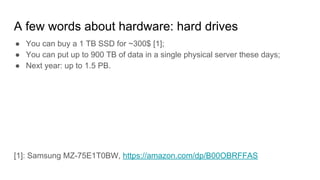 A few words about hardware: hard drives
● You can buy a 1 TB SSD for ~300$ [1];
● You can put up to 900 TB of data in a single physical server these days;
● Next year: up to 1.5 PB.
[1]: Samsung MZ-75E1T0BW, https://amazon.com/dp/B00OBRFFAS
 