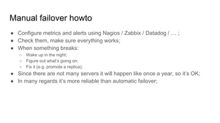 Manual failover howto
● Configure metrics and alerts using Nagios / Zabbix / Datadog / … ;
● Check them, make sure everything works;
● When something breaks:
○ Wake up in the night;
○ Figure out what’s going on;
○ Fix it (e.g. promote a replica);
● Since there are not many servers it will happen like once a year, so it’s OK;
● In many regards it’s more reliable than automatic failover;
 