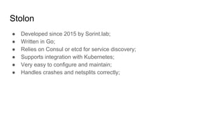 Stolon
● Developed since 2015 by Sorint.lab;
● Written in Go;
● Relies on Consul or etcd for service discovery;
● Supports integration with Kubernetes;
● Very easy to configure and maintain;
● Handles crashes and netsplits correctly;
 