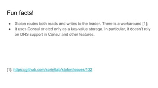 Fun facts!
● Stolon routes both reads and writes to the leader. There is a workaround [1];
● It uses Consul or etcd only as a key-value storage. In particular, it doesn’t rely
on DNS support in Consul and other features.
[1]: https://github.com/sorintlab/stolon/issues/132
 