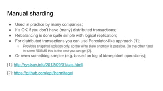Manual sharding
● Used in practice by many companies;
● It’s OK if you don’t have (many) distributed transactions;
● Rebalancing is done quite simple with logical replication;
● For distributed transactions you can use Percolator-like approach [1];
○ Provides snapshot isolation only, so the write skew anomaly is possible. On the other hand
in some RDBMS this is the best you can get [2].
● Or even something simpler (e.g. based on log of idempotent operations);
[1]: http://rystsov.info/2012/09/01/cas.html
[2]: https://github.com/ept/hermitage/
 