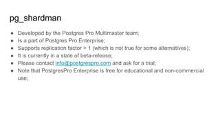 pg_shardman
● Developed by the Postgres Pro Multimaster team;
● Is a part of Postgres Pro Enterprise;
● Supports replication factor > 1 (which is not true for some alternatives);
● It is currently in a state of beta-release;
● Please contact info@postgrespro.com and ask for a trial;
● Note that PostgresPro Enterprise is free for educational and non-commercial
use;
 