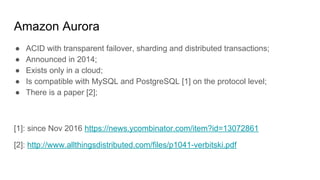 Amazon Aurora
● ACID with transparent failover, sharding and distributed transactions;
● Announced in 2014;
● Exists only in a cloud;
● Is compatible with MySQL and PostgreSQL [1] on the protocol level;
● There is a paper [2];
[1]: since Nov 2016 https://news.ycombinator.com/item?id=13072861
[2]: http://www.allthingsdistributed.com/files/p1041-verbitski.pdf
 